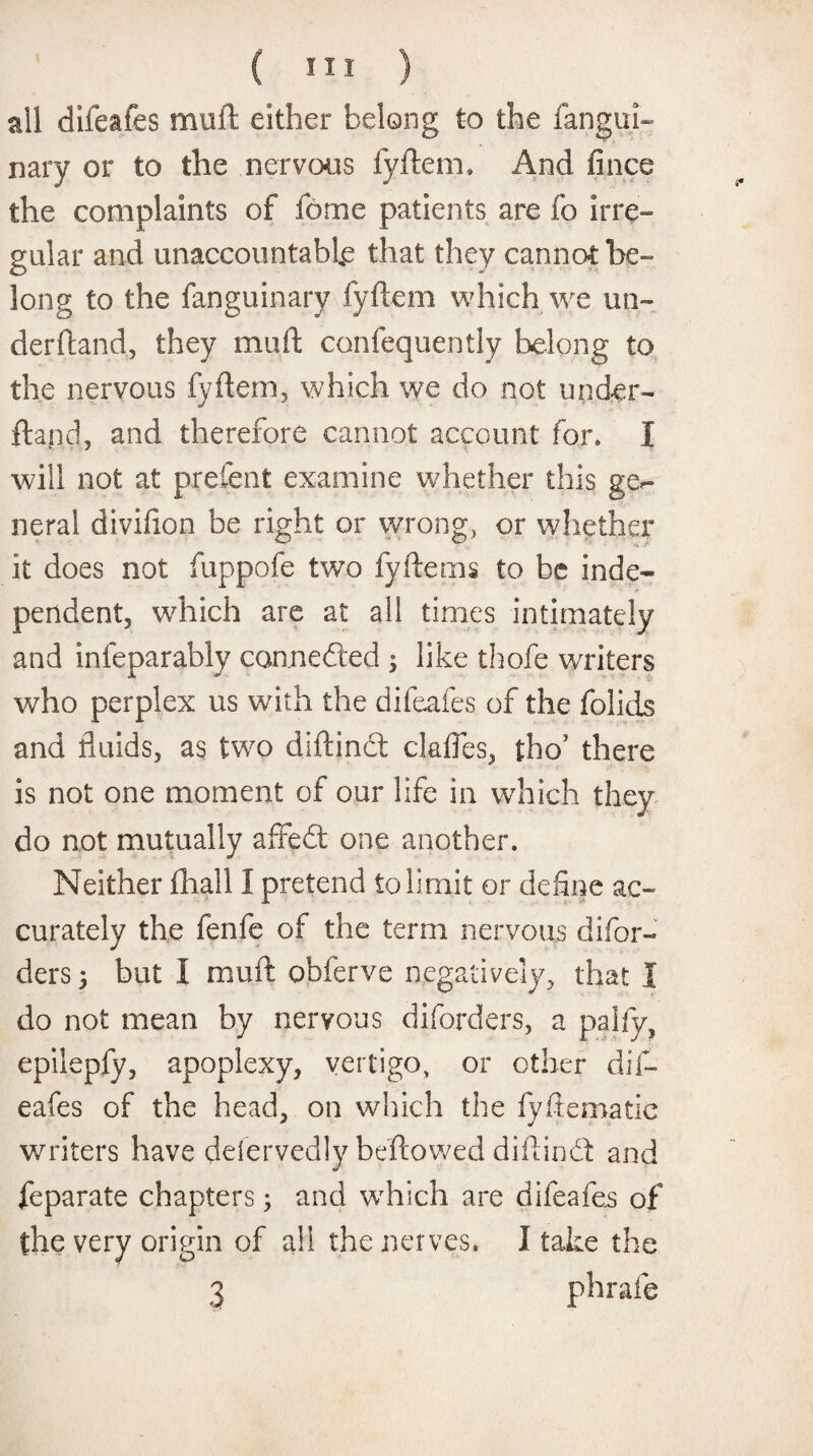 all difeafes muft: either belong to the fangur¬ nary or to the nervous fyftem, And fince the complaints of fome patients are fo irre¬ gular and unaccountable that they cannot be¬ long to the fanguinary fyftem which we un¬ derhand, they muft confequently belong to the nervous fyftem, which we do not under- ftand, and therefore cannot account for. I will not at prefent examine whether this ge¬ neral divifton be right or wrong, or whether it does not fuppofe two fyftems to be inde¬ pendent, which are at all times intimately and infeparably connefted ; like thofe writers who perplex us with the difeafes of the folids and fluids, as two diftindt claffes, tho’ there is not one moment of our life in which they do not mutually affedt one another. Neither Shall I pretend to limit or define ac¬ curately the fenfe of the term nervous dbor¬ ders } but I muft obferve negatively, that I do not mean by nervous diforders, a palfy, epilepfy, apoplexy, vertigo, or other dif¬ eafes of the head, on which the fyftematie writers have deservedly beftowed diftindt and feparate chapters; and which are difeafes of the very origin of all the nerves. I take the 3 phrafe