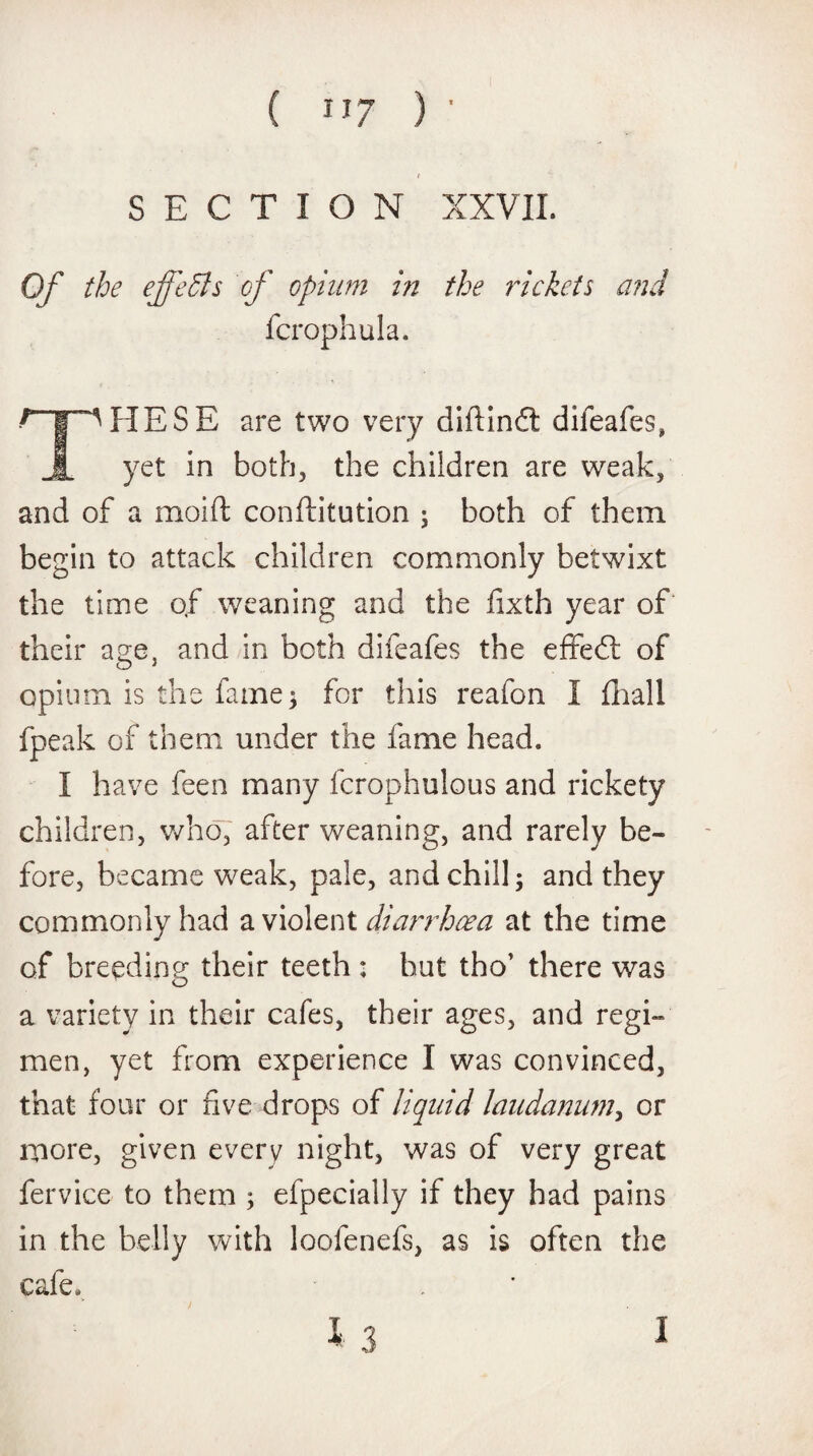 t SECTION XXVII. Of the ejfeffis of opium in the rickets and fcrophula. ? | ^HESE are two very diftindt difeafes, JL yet in both, the children are weak, and of a mold conftitution ; both of them begin to attack children commonly betwixt the time of weaning and the fixth year of their a°;e, and in both difeafes the effedl of opium is the fame 3 for this reafon I fhall fpeak of them under the fame head. I have feen many fcrophulous and rickety children, who, after weaning, and rarely be¬ fore, became weak, pale, and chill; and they commonly had a violent diarrhoea at the time of breeding their teeth : hut tho’ there was a variety in their cafes, their ages, and regi¬ men, yet from experience I was convinced, that four or five drops of liquid laudanum, or more, given every night, was of very great fervice to them ; efpecially if they had pains in the belly with loofenefs, as is often the cafe. I 3 1