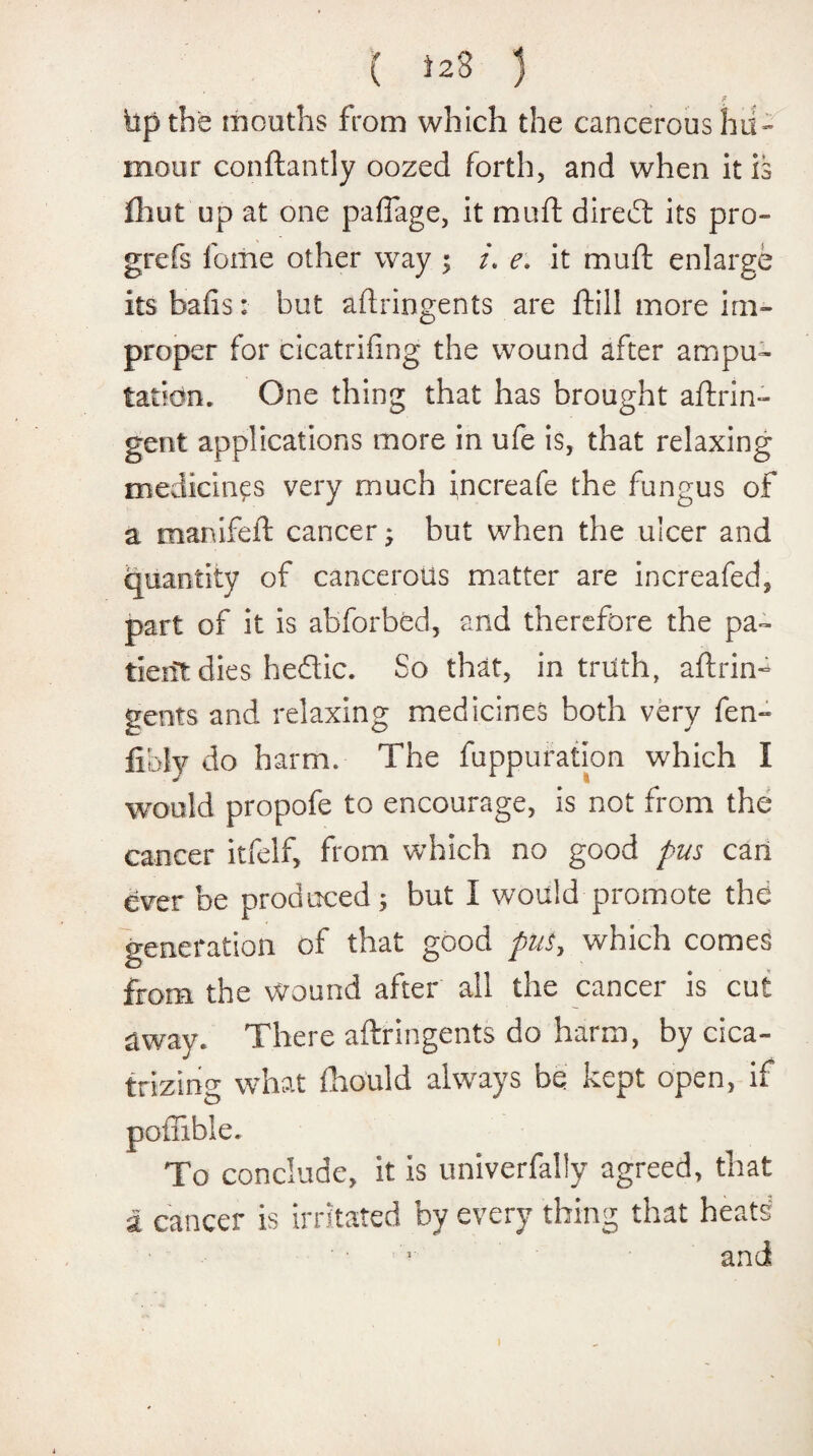 « ' * bp the mouths from which the cancerous hu¬ mour conftantly oozed forth, and when it is fhut up at one paffage, it muft diredl its pro- grefs foiiie other way ; /. e\ it muft enlarge its bails: but aftringents are foil! more im¬ proper for cicatrifing the wound after ampu¬ tation. One thing that has brought aflrin- gent applications more in ufe is, that relaxing medicines very much increafe the fungus of a manifeft cancer; but when the ulcer and quantity of cancerous matter are increafed, part of it is abfcrbed, and therefore the pa¬ tient dies heftic. So that, in truth, aftrin¬ gents and relaxing medicines both very fen- fibiy do harm. The fuppufation which I would propofe to encourage, is not from the cancer itfelf, from which no good pus can ever be produced; but I would promote the generation of that good pus, which comes from the wound after all the cancer is cut away. There aftringents do harm, by cica¬ trizing what fhould always be kept open, if poffible. To conclude, it is univerfally agreed, that a cancer is irritated by every thing that beats