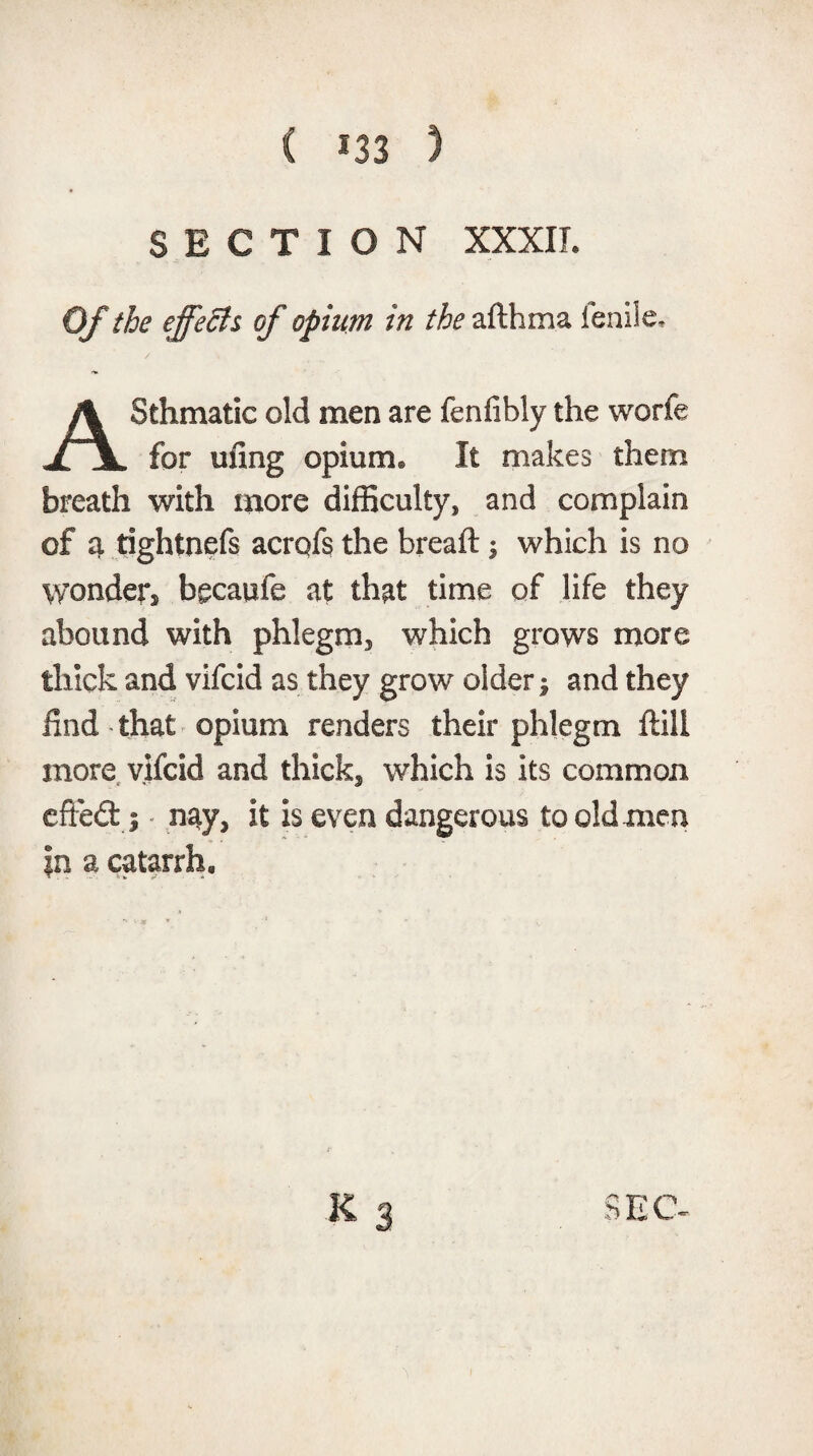 SECTION XXXII. Of the effects of opium in the afthma ienile, Sthmatic old men are fenfibly the worfe jljL for rnlng opium® It makes them breath with more difficulty* and complain of a rightnefs acrofs the breaft 1 which is no wonder becaufe at that time of life they abound with phlegm, which grows more thick and vifcid as they grow older; and they find-that opium renders their phlegm ftill more vifcid and thick* which is its common efieft j nay* it is even dangerous to old men in a catarrh.