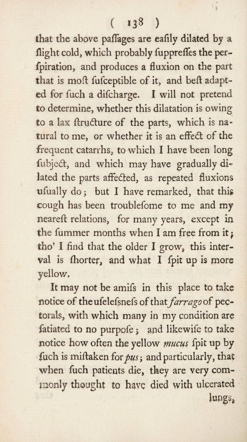 that the above pafTages are eafily dilated by a flight cold, which probably fupprefles the per- fpiration, and produces a fluxion on the part that is mo ft fufceptible of it, and beft adapt¬ ed for fuch a difcharge* I will not pretend to determine, whether this dilatation is owing to a lax ftrudture of the parts, which is na¬ tural to me, or whether it is an effedt of the frequent catarrhs, to which I have been long fuhjedt, and which may have gradually di¬ lated the parts afFedfced, as repeated fluxions ufually do; but I have remarked, that this cough has been troublefome to me and my nearefi: relations, for many years, except in the fummer months when I am free from it $ tho* I find that the older I grow, this inter¬ val is fhorter* and what I fpit up is more $ It may not be amifs in this place to take notice of the ufelefsnefs of that farrago of pec¬ torals, with which many in my condition are fatiated to no purpofe $ and likewife to take notice how often the yellow mucus fpit up by fuch is miftaken for pus-, and particularly, that when fuch patients die, they are very com¬ monly thought to have died with ulcerated lungs*