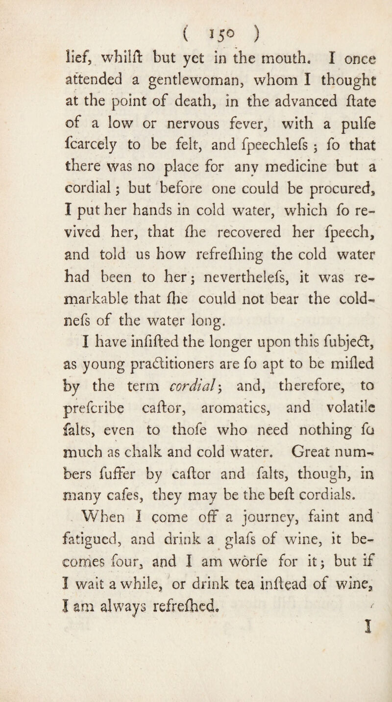 ( 15° ) lief, whilft but yet in the mouth. I once attended a gentlewoman, whom I thought at the point of death, in the advanced ftate of a low or nervous fever, with a pulfe fcarcely to be felt, and fpeechlefs ; fo that there was no place for any medicine but a cordial; but before one could be procured, I put her hands in cold water, which fo re¬ vived her, that (he recovered her fpeech, and told us how refrelhing the cold water had been to her; neverthelefs, it was re¬ markable that flie could not bear the cold- nefs of the water long. I have infilled the longer upon this fubjedt, as young practitioners are fo apt to be milled by the term cordial; and, therefore, to prefcribe caltor, aromatics, and volatile falts, even to thofe who need nothing fo much as chalk and cold water. Great num¬ bers fuller by caltor and falts, though, in many cafes, they may be the bell cordials. When I come off a journey, faint and fatigued, and drink a glafs of wine, it be¬ comes four, and I am worfe for it; but if I wait a while, or drink tea inftead of wine, I am always refrelhed. I