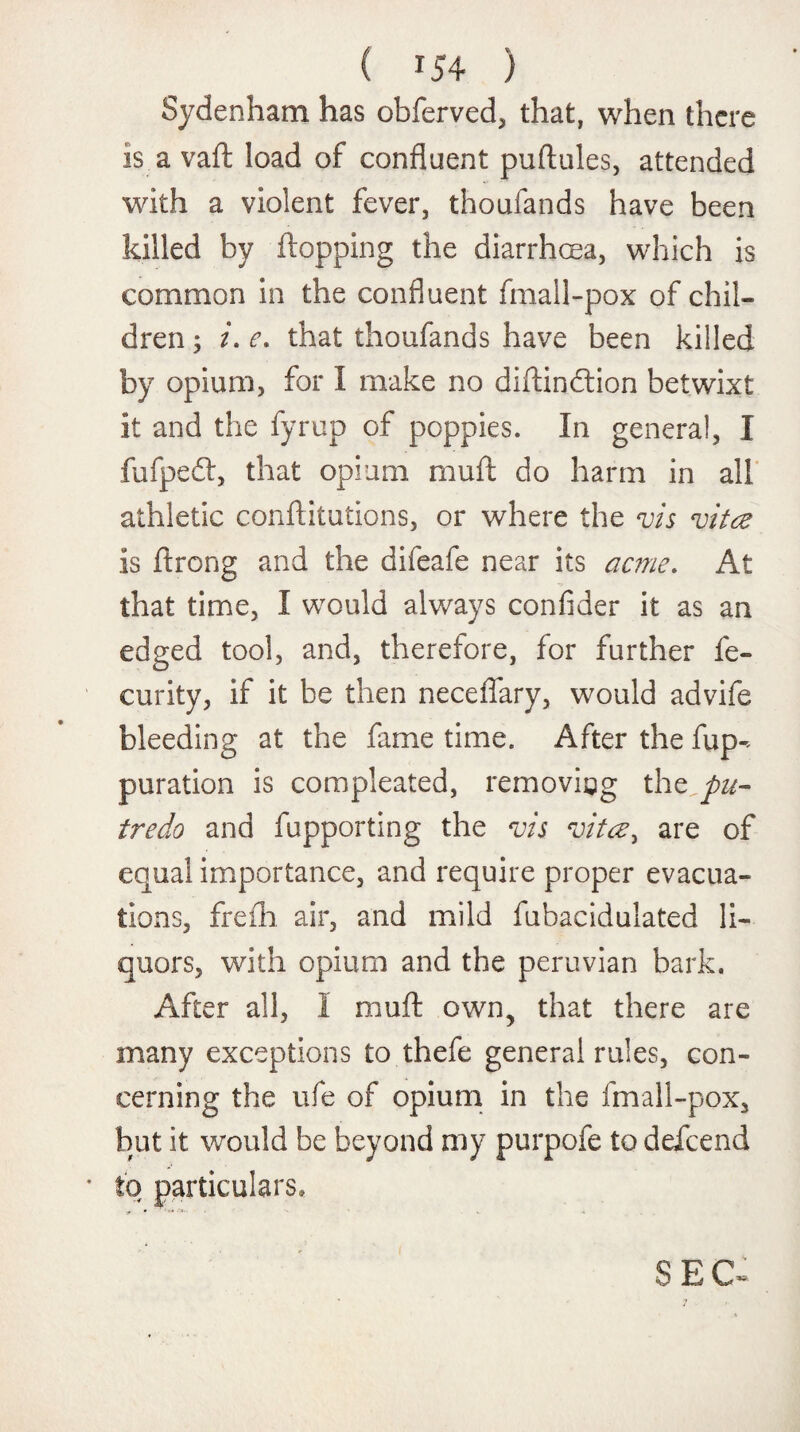 ( 04 ) Sydenham has obferved, that, when there is a vaft load of confluent puftules, attended with a violent fever, thoufands have been killed by {topping the diarrhoea, which is common in the confluent fmall-pox of chil¬ dren ; /. e. that thoufands have been killed by opium, for I make no diftindtion betwixt it and the fyrup of poppies. In general, I fufpedt, that opium muft do harm in all athletic conftitutions, or where the vis vita is ftrong and the difeafe near its acme. At that time, I would always confider it as an edged tool, and, therefore, for further fe- curity, if it be then neceflary, would advife bleeding at the fame time. After the flap-- puration is compleated, removing the pn- tredo and fupporting the vis vita, are of equal importance, and require proper evacua¬ tions, frefh air, and mild fubacidulated li¬ quors, with opium and the peruvian bark. After all, I muft own, that there are many exceptions to thefe general rules, con¬ cerning the ufe of opium in the fmall-pox, but it would be beyond my purpofe to deicend to particulars.