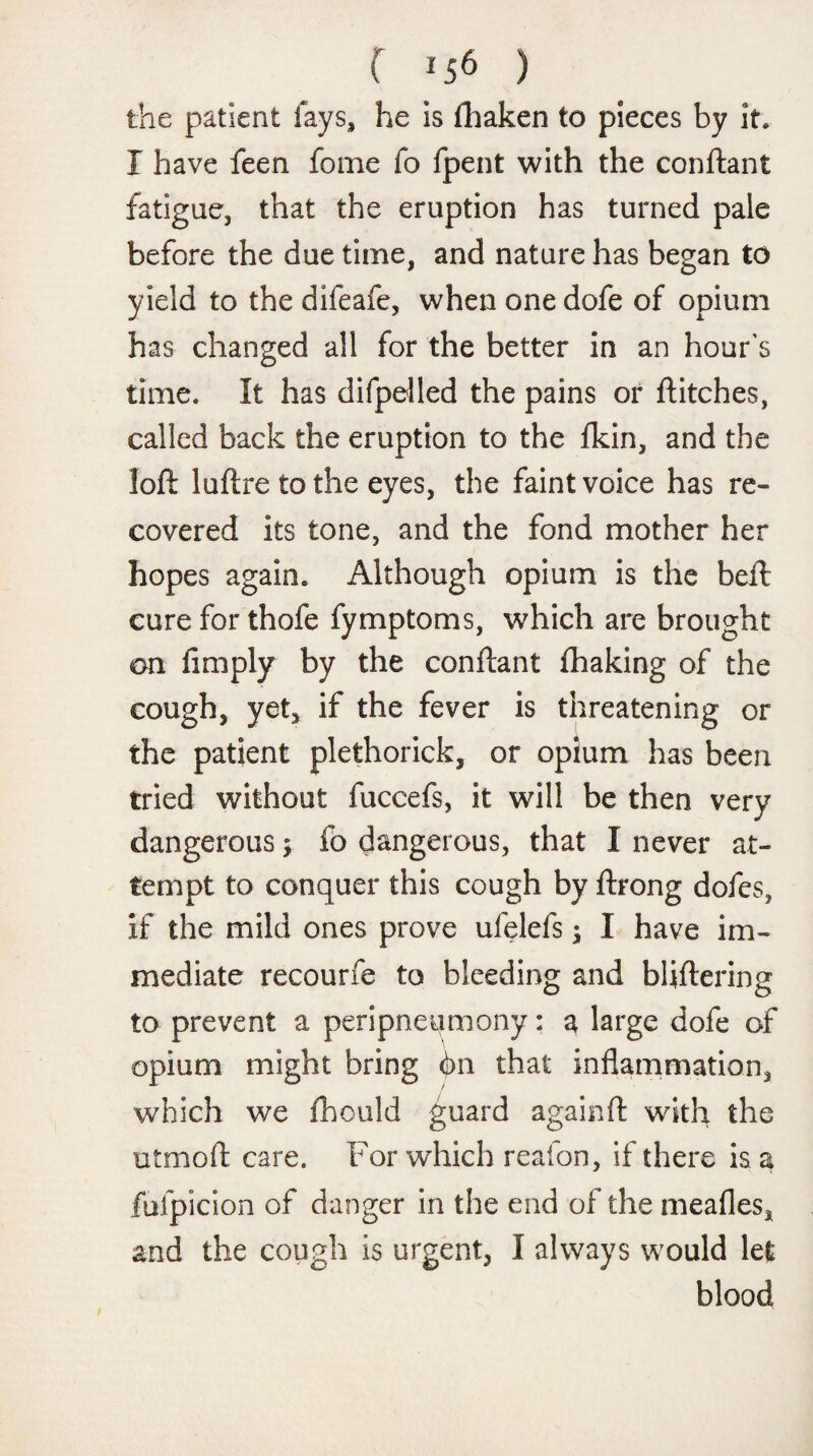 the patient fays, he is fhaken to pieces by it. I have feen fome fo fpent with the conftant fatigue, that the eruption has turned pale before the due time, and nature has began to yield to the difeafe, when one dofe of opium has changed all for the better in an hour's time. It has difpelled the pains or flitches, called back the eruption to the fkin, and the loft luftre to the eyes, the faint voice has re¬ covered its tone, and the fond mother her hopes again. Although opium is the beft cure for thofe fymptoms, which are brought on limply by the conftant fhaking of the cough, yet, if the fever is threatening or the patient plethorick, or opium has been tried without fuccefs, it will be then very dangerous; fo dangerous, that I never at¬ tempt to conquer this cough by ftrong dofes, if the mild ones prove ufelefs; I have im¬ mediate recourfe to bleeding and bliftering to prevent a peripneumony: a large dofe of opium might bring bn that inflammation, which we fhould guard againft with the utmoft care. For which reafon, if there is a fufpicion of danger in the end of the meafles, and the cough is urgent, I always would let blood