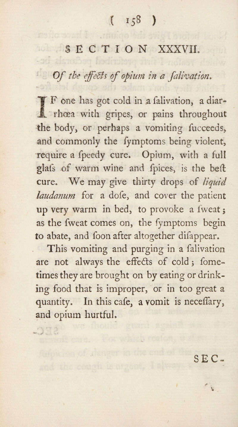 SECTION XXXVII. Of the effects of opium in a falivation. I F one has got cold in ja falivation, a diar- . rhcea with gripes, or pains throughout the body, or perhaps a vomiting fucceeds, and commonly the fymptoms being violent, require a fpeedy cure. Opium, with a full glafs of warm wine and fpices, is the bed cure. We may give thirty drops of liquid laudanum for a dofe, and cover the patient up very warm in bed, to provoke a fweat % as the fweat comes on, the fymptoms begin to abate, and loon after altogether difappear. This vomiting and purging in a falivation are not always the effefts of cold 3 fome- times they are brought on by eating or drink¬ ing food that is improper, or in too great a quantity. In this cafe, a vomit is neceffary, and opium hurtful. SEC- $ /