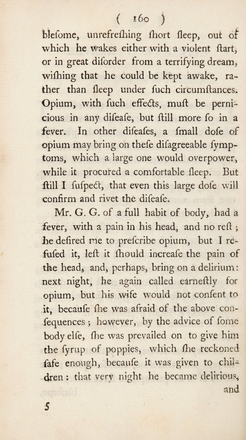 blefome, unrefrefhing fhort fleep, out of which he wakes either with a violent ftart, or in great diforder from a terrifying dream, wifhing that he could be kept awake, ra¬ ther than fleep under fuch circumftances. Opium, with fuch eflfedts, muft be perni¬ cious in any difeafe, but ftill more fo in a fever. In other difeafes, a fmall dofe of opium may bring on thefe difagreeable fymp- toms, which a large one would overpower, while it procured a comfortable fleep. But Hill I fufpeft, that even this large dofe will confirm and rivet the difeafe. Mr. G. G. of a full habit of body, had a fever, with a pain in his head, and no refi ; he defired me to prefcribe opium, but I re- fufed it, left it fhould increafe the pain of the head, and, perhaps, bring on a delirium: next night, he again called earneftiy for opium, but his wife would not confent to it, becaufe fhe was afraid of the above con- fequences; however, by the advice of fome body elfe, (he was prevailed on to give him the fyrup of poppies, which fhe reckoned fafe enough, becaufe it was given to chil¬ dren : that very night he became delirious, and 5