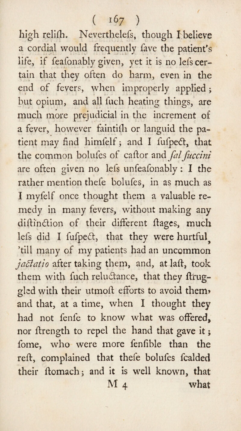 high relifh. Neverthelefs, though Ibelieve a cordial would frequently fave the patient's life, if feafonably given, yet it is no lefs cer¬ tain that they often do harm, even in the end of fevers, when improperly applied; but opium, and all fuch heating things, are much more prejudicial in the increment of a fever, however faintilli or languid the pa¬ tient may find himfelf; and I fufpedt, that the common bolufes of caftor and falfuccini are often given no lefs unfeafonably: I the rather mention thefe bolufes, in as much as I myfelf once thought them a valuable re» medy in many fevers, without making any diftindtion of their different ftagcs, much lefs did I fufpedt, that they were hurtful^ kill many of my patients had an uncommon jaffiatio after taking them, and, at daft, took them with fuch reludtance, that they ftrug- gled with their utmoft efforts to avoid them? and that, at a time, when I thought they had not fenfe to know what was offeree^ nor ftrength to repel the hand that gave it; fome, who were more fenfible than the reft, complained that thefe bolufes fcalded their ftomach; and it is well known, that M 4 what