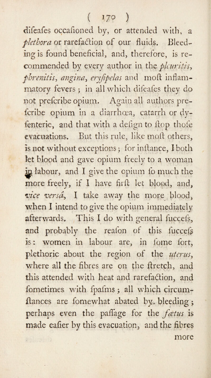 ( ]7° ) difeafes occafioned by, or attended with, a plethora or rarefadtion of our fluids. Bleed¬ ing is found beneficial, and, therefore, is re¬ commended by every author in the pleuritic phrenitisy angina, eryfpelas and mod inflam¬ matory fevers 3 in all which difeafes they do not preferibe opium. Again all authors pre- ieribe opium in a diarrhoea, catarrh or dy- fenterie, and that with a defign to flop thofe evacuations. But this rule, like mart others, is not without exceptions 3 for instance, I both let blood and gave opium freely to a woman ip labour, and I give the opium fo much the more freely, if I have fir ft let blood, and, vice versSy I take away the more blood, when I intend to give the opium immediately afterwards. This I do with general fuccefs, and probably the reafon of this fuccefe is : women in labour are, in fame fort, plethoric about the region of the uterus, where all the fibres are on the ft retch, and this attended with heat and rarefadtion, and fometimes with fpafms 3 all which circum- ftances are fomewhat abated by. bleeding 3 perhaps even the pafiage for the foetus is made eafier by this evacuation, and the fibres more