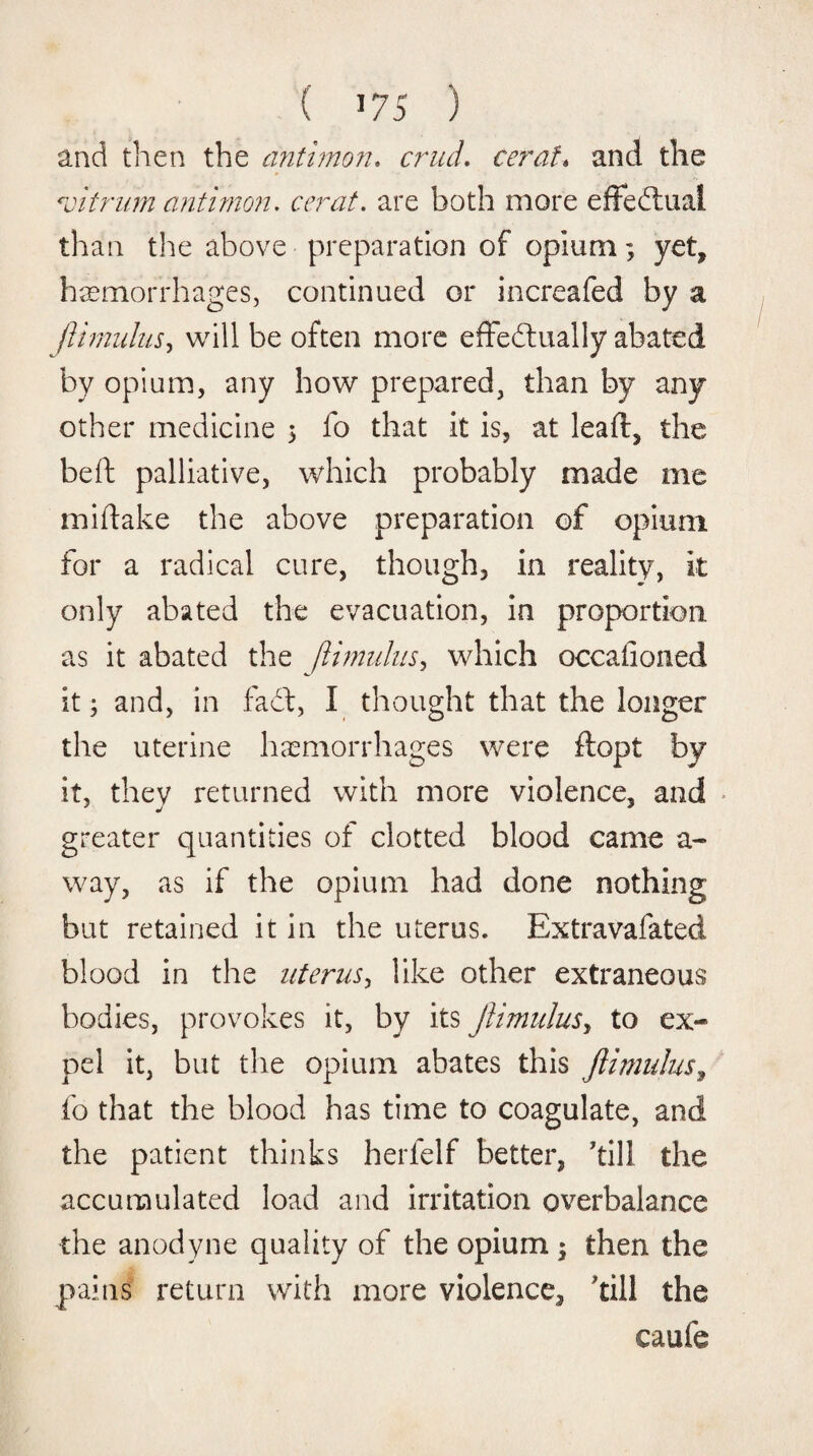 ( 575 ) and then the anthnon. cruel. ceraf* and the vitrum antimon. cerat. are both more effeffual than the above preparation of opium; yet, haemorrhages, continued or increafed by a flimulus, will be often more effectually abated by opium, any how prepared, than by any other medicine 5 fo that it is, at leaft, the beft palliative, which probably made me miftake the above preparation of opium for a radical cure, though, in reality, it only abated the evacuation, in proportion as it abated the Jlmulus&gt; which occalioned it; and, in faff, I thought that the longer the uterine haemorrhages were ftopt by it, they returned with more violence, and greater quantities of clotted blood came a- way, as if the opium had done nothing but retained it in the uterus. Extravafated blood in the uterus, like other extraneous bodies, provokes it, by its jlimulusy to ex¬ pel it, but the opium abates this jlimulus, fo that the blood has time to coagulate, and the patient thinks herlelf better, kill the accumulated load and irritation overbalance the anodyne quality of the opium ; then the pains return with more violence, kill the caufe