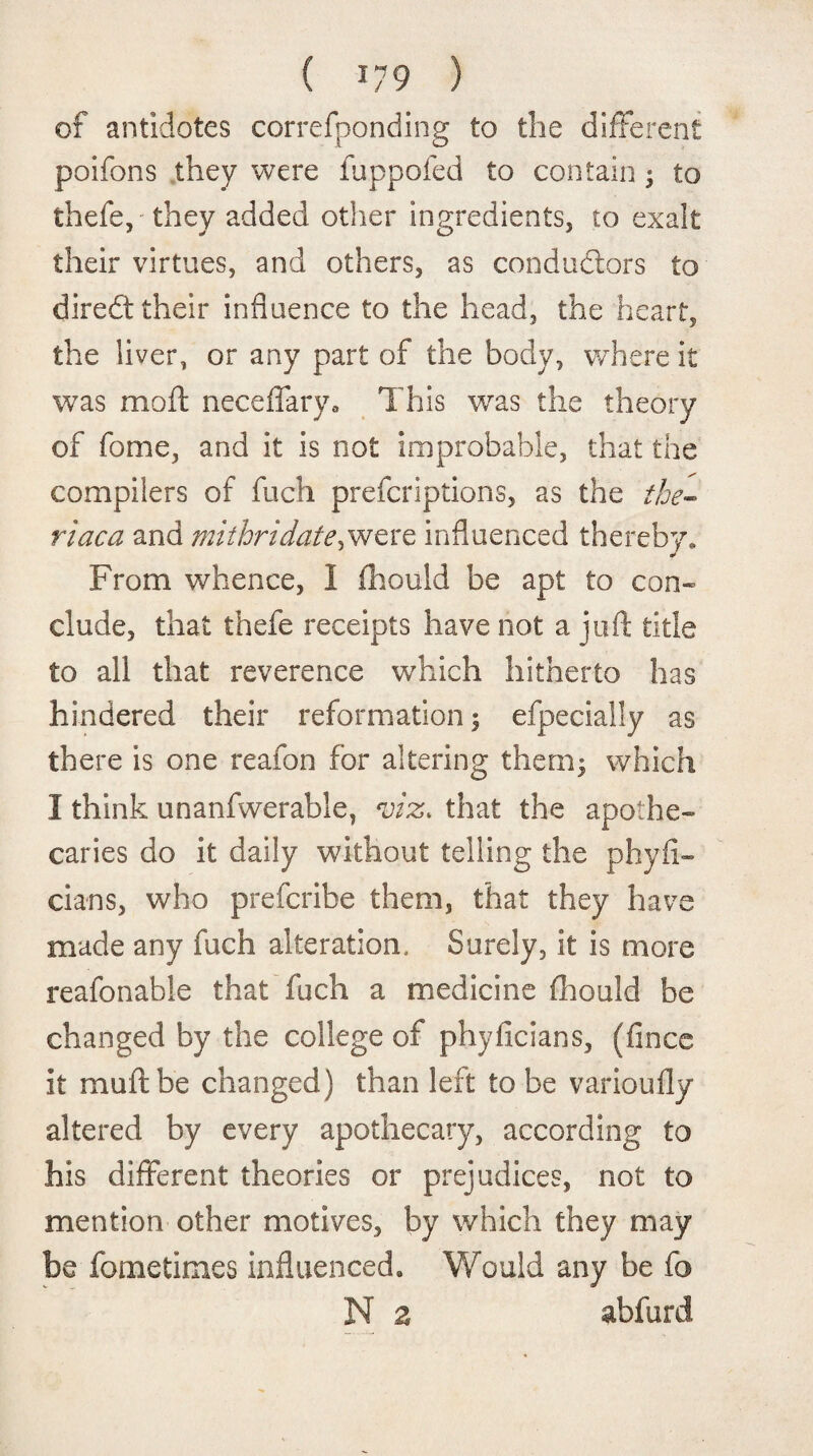 of antidotes correfponding to the different poifons they were fuppofed to contain; to thefe, they added other ingredients, to exalt their virtues, and others, as conductors to diredf their influence to the head, the heart, the liver, or any part of the body, where it was moft neceffary. This was the theory of fome, and it is not improbable, that the compilers of fuch prefcriptions, as the the- riaca and mithridate^ were influenced thereby* From whence, 1 (houid be apt to con¬ clude, that thefe receipts have not a juft title to all that reverence which hitherto has hindered their reformation ; efpecially as there is one reafon for altering them; which I think unanfwerable, *viz. that the apothe¬ caries do it daily without telling the phyfi- cians, who prefcribe them, that they have made any fuch alteration. Surely, it is more reafonable that fuch a medicine fhould be changed by the college of phyficians, (fince it mu ft be changed) than left to be varioufly altered by every apothecary, according to his different theories or prejudices, not to mention other motives, by which they may be fometimes influenced. Would any be fo N z abfurd