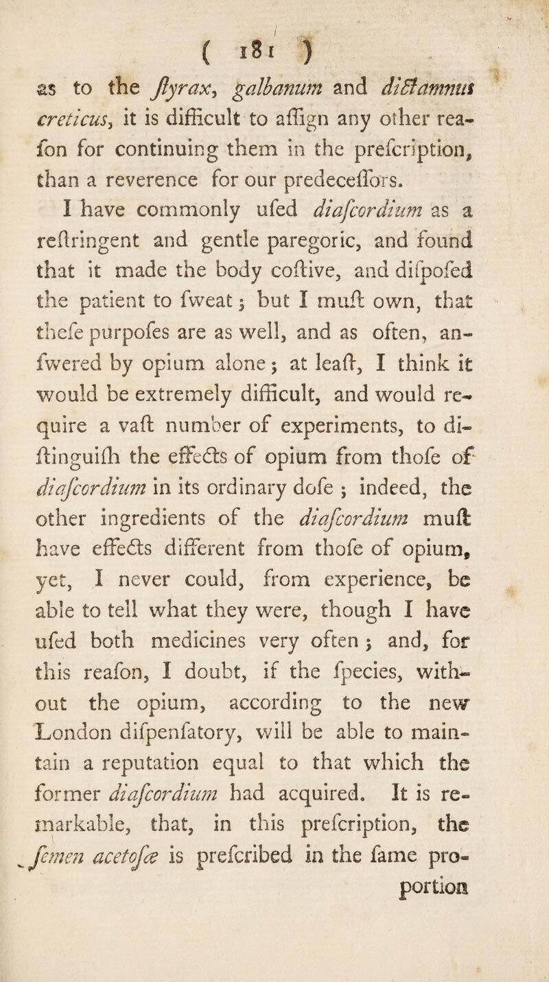 as to the Jlyrax, galbamim and diB amnia creticus, it is difficult to affign any other rea- fon for continuing them in the prefcription, than a reverence for our predeceffors. I have commonly ufed diafcordium as a reftringent and gentle paregoric, and found that it made the body coftive, and difpofed the patient to fweat 3 but I mu ft own, that thefe purpofes are as well, and as often, an- fwered by opium alone 5 at leaft, I think it would be extremely difficult, and would re¬ quire a vaft number of experiments, to di« ftinguiffi the effedls of opium from thofe of diafcordium in its ordinary dofe ; indeed, the other ingredients of the diafcordium muft have effedts different from thofe of opium* yet, I never could, from experience, be able to tell what they were, though I have ufed both medicines very often j and, for this reafon, I doubt, if the fpecies, with¬ out the opium, according to the new London difpenfatory, will be able to main- tain a reputation equal to that which the former diafcordium had acquired. It is re¬ markable, that, in this prefcription, the fcmcn acetofce is prefcribed in the fame pro¬ portion