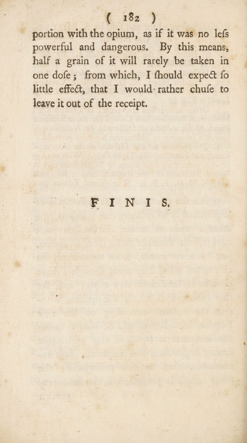 ( &gt;*» ) portion with the opium, as if it was no lefs powerful and dangerous. By this means, half a grain of it will rarely be taken in one dofe ; from which, I fhould expert fo little effefts that I would- rather chufe to leave it out of the receipt. FINIS.