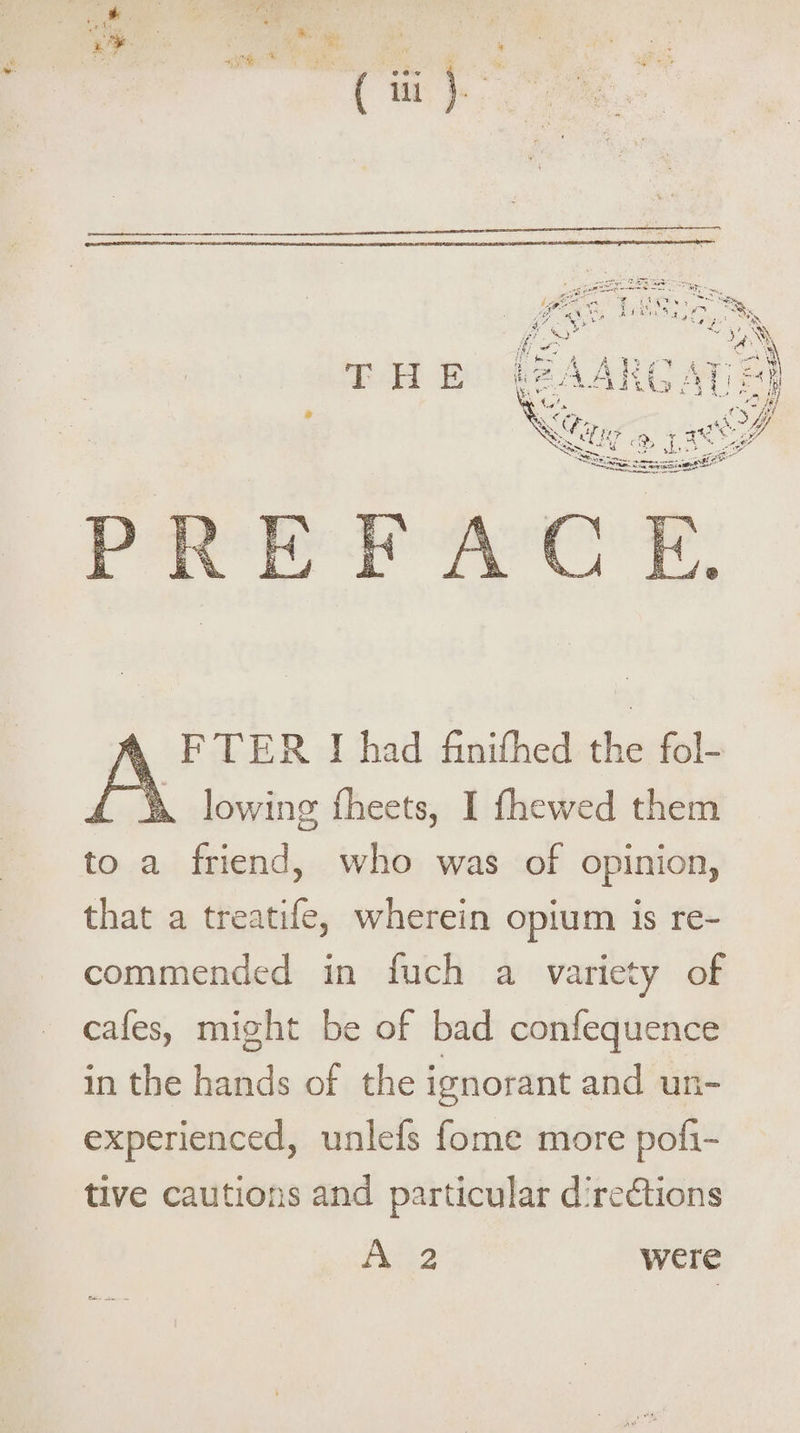 * PREFACE. FTER I had finifhed the fol- 1%. lowing fheets, I fhewed them to a friend, who was of opinion, that a treatife, wherein opium is re¬ commended in fuch a variety of cafes, might be of bad confequence in the hands of the ignorant and un¬ experienced, unlefs fome more poli- tive cautions and particular directions A 2 were &*-■-_