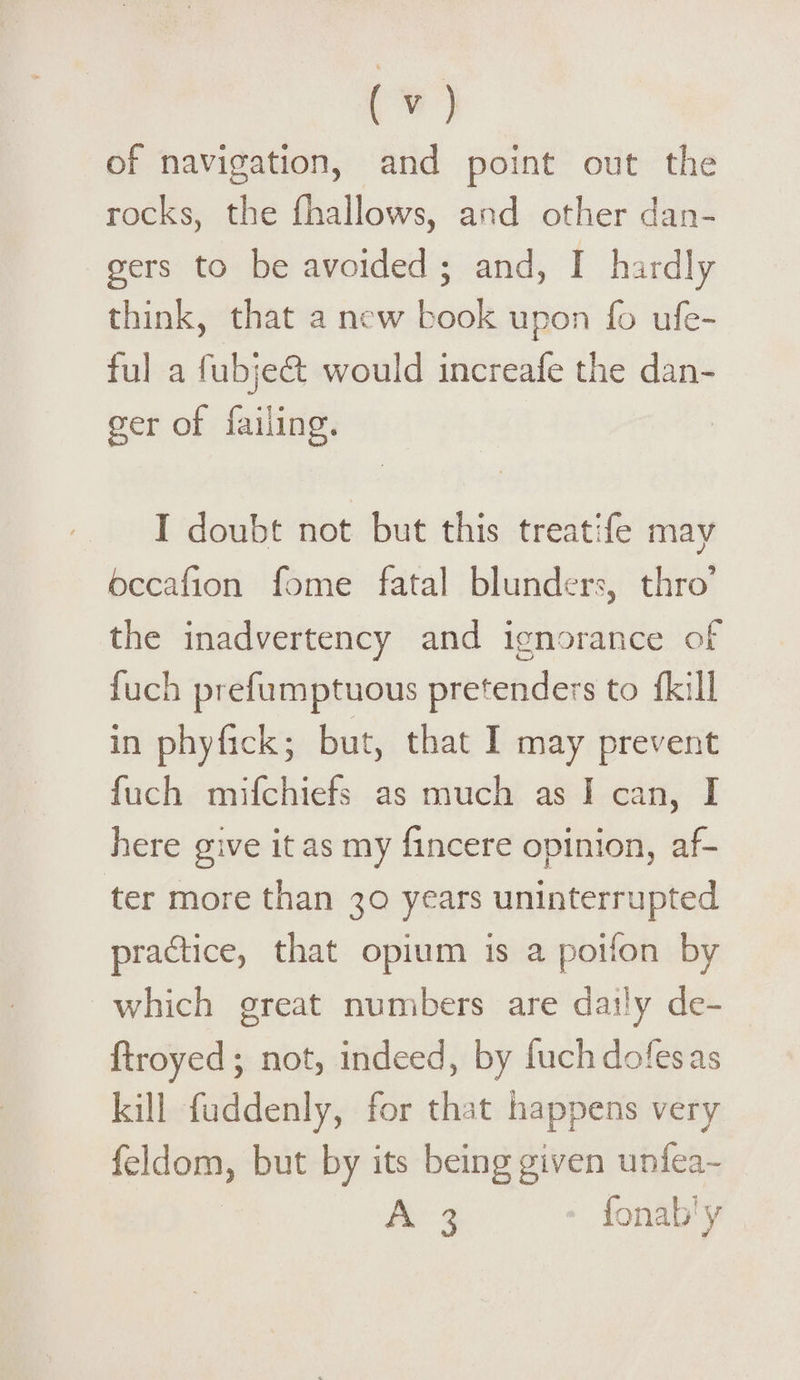 of navigation, and point out the rocks, the (hallows, and other dan¬ gers to be avoided ; and, I hardly think, that a new book upon fo ufe- ful a fubjedt would increafe the dan¬ ger of failing. I doubt not but this treatife may bccaiion fome fatal blunders, thro’ the inadvertency and ignorance of fuch prefumptuous pretenders to (kill in phyfick; but, that I may prevent fuch mifchiets as much as I can, I here give it as my (incere opinion, af¬ ter more than 30 years uninterrupted practice, that opium is a poifon by which great numbers are daily de- ftroyed; not, indeed, by fuchdofesas kill fuddenly, for that happens very feldom, but by its being given unfea- A 3 fonab y