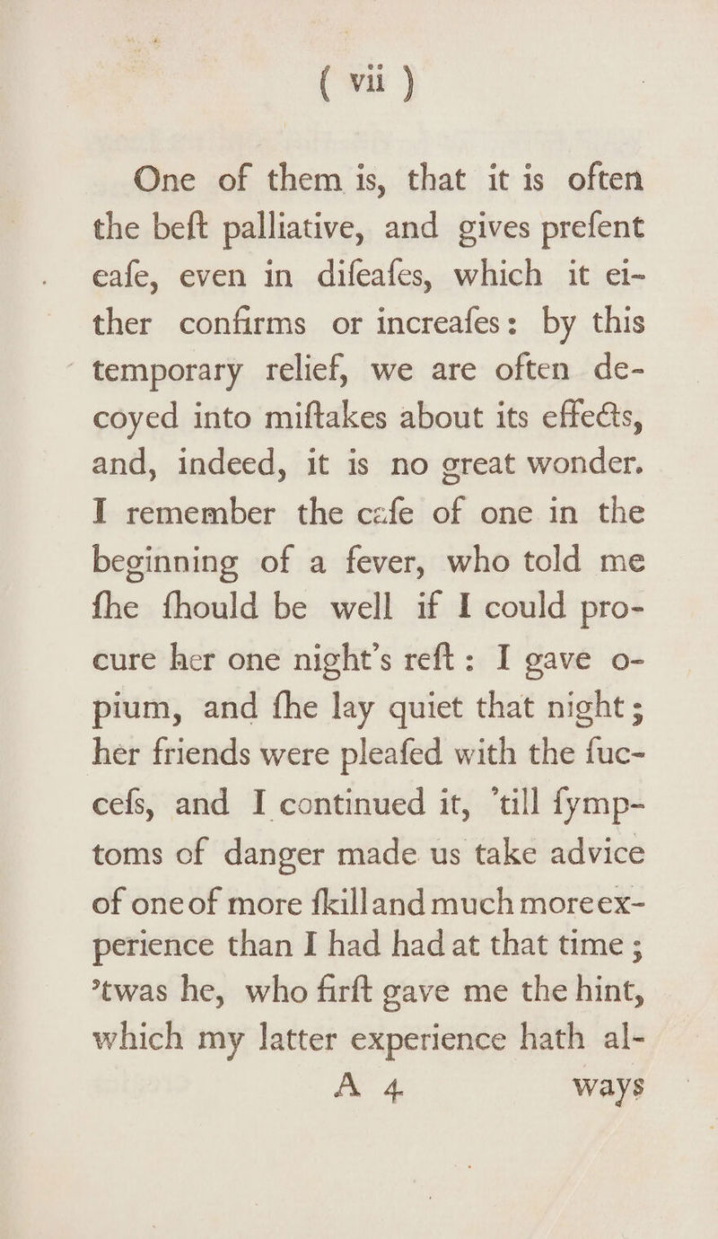 One of them is, that it is often the beft palliative, and gives prefent eafe, even in difeafes, which it ei¬ ther confirms or increafes: by this temporary relief, we are often de¬ coyed into miftakes about its effe&s, and, indeed, it is no great wonder. I remember the cafe of one in the beginning of a fever, who told me fhe fhould be well if I could pro¬ cure her one night’s reft : I gave o- pium, and fhe lay quiet that night; her friends were pleafed with the fuc- cefs, and I continued it, ’till fymp- toms of danger made us take advice of one of more fkill and much more ex¬ perience than I had had at that time; Stwas he, who firft gave me the hint, which my latter experience hath al- A 4 ways