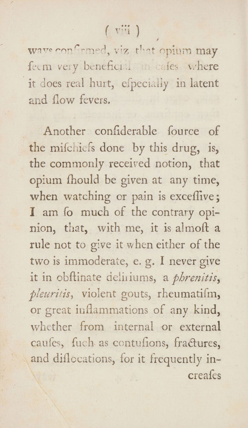 ( rl ) / v^sivc1''orr*r,rH, v'z t!'t opium may fecm very beneficru ; fes ’(-/here J it does real hurt, elpecialiy in latent and flow fevers. Another conflderable fource of the mifchiefs done by this drug, is, the commonly received notion, that opium fhould be given at any time, when watching or pain is excefTive; I am fo much of the contrary opi¬ nion, that, with me, it is almoft a rule not to give it when either of the two is immoderate, e. g. 1 never give it in eb ft mate deliriums, a phrenitisy pleuritis, violent gouts, rheumatism, or great inflammations of any kind, whether from internal or external caufes, fuch as contuftons, fradtures, and diflocations, for it frequently in- creafes