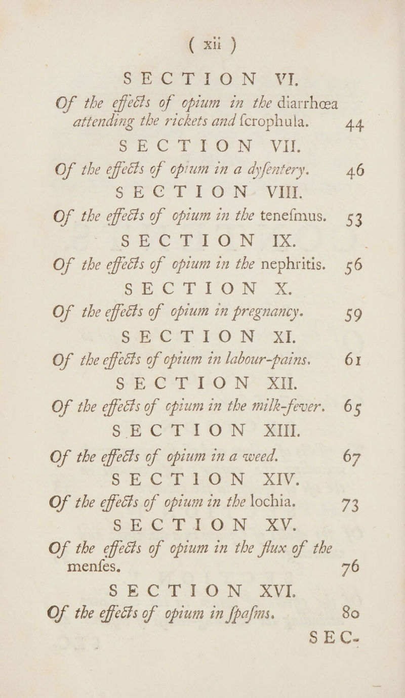 SECTION VI, Of the effeBs of opium in the diarrhoea attending the rickets and fcrophuia. 44. SECTION VII. Of the efeels of opium in a dy[entery. 46 SECTION VIII. Of the effects of opium in the tenefmus. 53 SECTION IX. Of the effeBs of opium in the nephritis. 56 SECT I O N X. Of the effeBs of opium in pregnancy. 59 SECTION XL Of the effeBs of opium in labour fains, 61 SECTION XII. Of the effeBs of opium in the milk fever, 65 SECTION XIII. Of the effeBs of opium in a weed. 67 SECTION XIV. Of the effeBs of opium in the lochia. 73 SECTION XV. Of the effeBs of opium in the flux of the menfes. 76 SECTION XVL Of the effeBs of opium in fpafms. 80