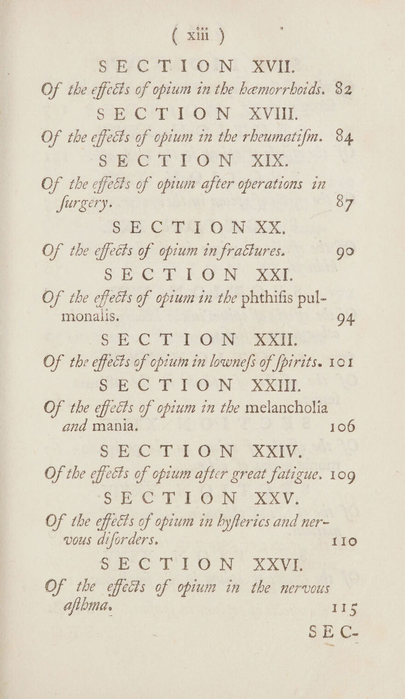 SEC T I O N XVIL Of the effects of opium in the haemorrhoids. 8z S E C T I O N XVIII. Of the effects of opium in the rheumatifn. 84 SECTION XIX. Of the effects of opium after operations in furgery. 87 SECTION XX. Of the effects of opium infradlures. 90 SECTION XXI. Of the effects of opium in the phthifis pul- monaiis. 94 SECTION XXII. Of the effects of opium in lownefs offpirits* 101 SECTION XXIIL Of the effects of opium in the melancholia and mania. 106 SECTION XXIV. Of the effects of opium after great fatigue. 109 SECTION XXV. Of the effects of opium in hyfterics and ner¬ vous diforders. 110 SECTION XXVI. Of the effects of opium in the nervous ajihma. 1 j -