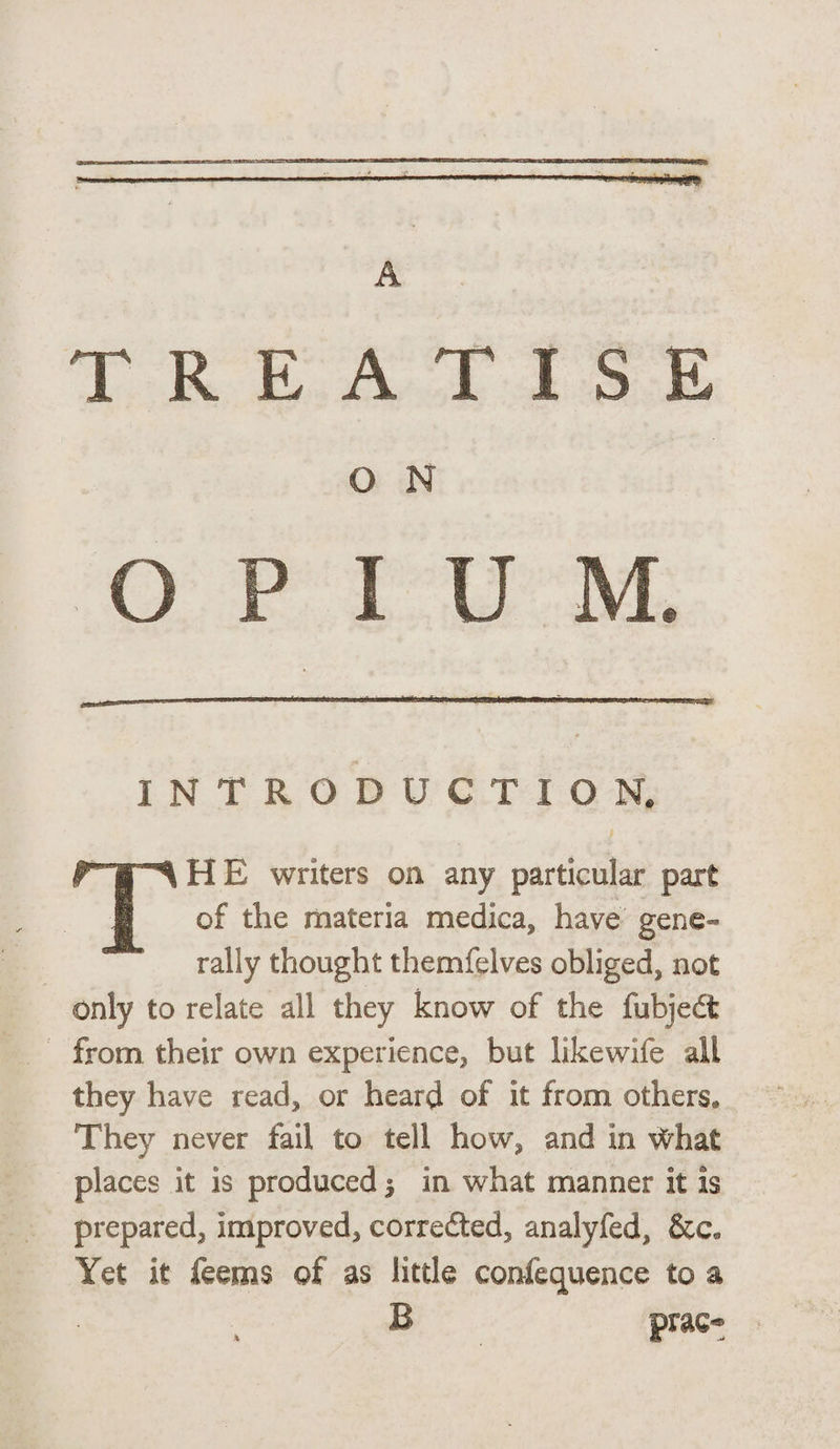 TT> T? MX Ej O N INTRO C T I O HE writers on any particular part of the materia medica, have gene¬ rally thought themfelves obliged, not only to relate all they know of the fubjedt from their own experience, but Hkewlfe all they have read, or heard of it from others. They never fail to tell how, and in What places it is produced 3 in what manner it is prepared, improved, corrected, analyfed, &c„ Yet it feems of as little conference to a B