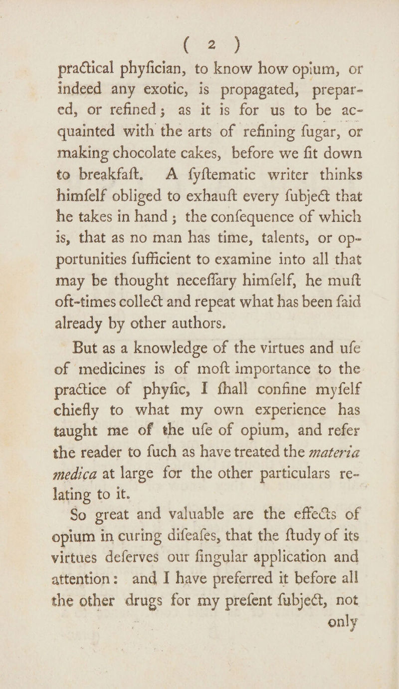 practical phyfician, to know how opium, or indeed any exotic, is propagated, prepar¬ ed, or refined $ as it is for us to be ac¬ quainted with the arts of refining fugar, or making chocolate cakes, before we fit down to breakfafh A fyflematic writer thinks himfelf obliged to exhauft every fubjedt that he takes in hand ; the confequence of which is, that as no man has time, talents, or op¬ portunities fufficient to examine into all that may be thought neceffary himfelf, he muft oft-times colledt and repeat what has been faid already by other authors. But as a knowledge of the virtues and ufe of medicines is of mod importance to the practice of phyfic, I fhall confine myfelf chiefly to what my own experience has taught me of the ufe of opium, and refer the reader to fuch as have treated the materia medica at large for the other particulars re¬ lating to it« So great and valuable are the effects of opium in curing difeafes, that the ftudy of its virtues deferves our Angular application and attention: and I have preferred it before all the other drugs for my prefent fubjedt, not only