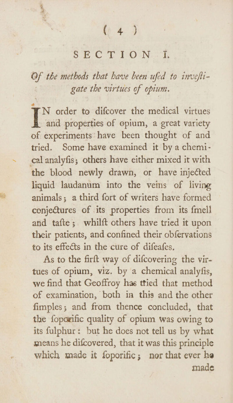 SECTION I. Of the methods that have been ufed to invejli- gate the virtues of opium. * IN order to difcover the medical virtues and properties of opium, a great variety of experiments have been thought of and tried. Some have examined it by a chemi¬ cal analyfisi others have either mixed it with the blood newly drawn, or have inje&ed liquid laudanum into the veins of living animals % a third fort of writers have formed conjectures of its properties from its fmell and tafte j whilft others have tried it upon their patients, and confined their obfervations to its effects in the cure of difeafes. As to the firft way of difcovering the vir¬ tues of opium* viz. by a chemical analyfis, we find that Geoffroy has tried that method of examination, both m this and the other fimples ; and from thence concluded, that the foporific quality of opium was owing to its fulphur: but he does not tell us by what means he difcovered* that it was this principle which made it foporific $ nor that ever h§ made