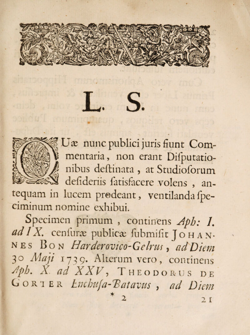 L S. •Ux nunc publici juris fiunt Com¬ mentaria, non erant Difputatio- nibus deftinata , at Studioforum defideriis fatisfacere volens , an¬ tequam in lucem prodeant, ventilandafpe- ciminum nomine exhibui. Specimen primum , continens Aph: L adIX. cenfuras publicae fuhmifit }ohan- nes Bon Harderovtco-Gelrm, ad Diem 3° Maji 1739- Alterum vero, continens Aph. X. ad XXV, Theodorus de Cori er tnchuja-Datavus } ad Diem