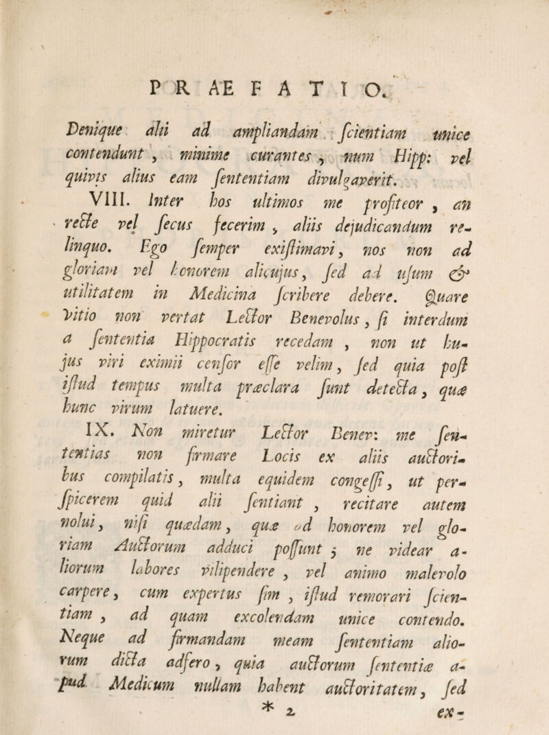 Denique alii ad ampliandam ; /dentiam unice contendunt , minime curantes , num liitp: pel quivis alius eam fententiam divulgaverit. VIII. Inter hos ultimos me profiteor , an ■ re cie vel fecus fecerim , aliis depudicandum re¬ linquo. Ego femper exifimavi, nos non ad gloriam rei honorem alicujus, Jed ad ujum & utilitatem in Medicina Jcribere debere. Quare Vitio non vertat Letlor Benevolus, fi interdum a fententia Hippocratis recedam , non ut hu¬ jus viri eximii cenfor effe velim, Jed quia pofl iflud tempus multa prceclar a funt de teli a , qua hunc virum latuere. IX. Non miretur Lector Eener: me fen- teniias non firmare Locis ex aliis aud ori¬ bus compilatis, multa equidem congeffi, ut per- Jpicerem quid alii fentiant , recitare autem nolui, ni (i quadam, qua od honorem rei ojo- tiam /hiliorum adduci pof/unt j ne videar a - Horum labores vdipendere , vel animo malerolo carpere, cum expertus fim , i/ud remorari Jcien- tiam , ad quam excolendam unice contendo. Neque ad /rmandam meam fententiam alio¬ rum ditia ad fero, quia anciorum Jent entia a- pud Medicum nullam habent auctoritatem, Jed