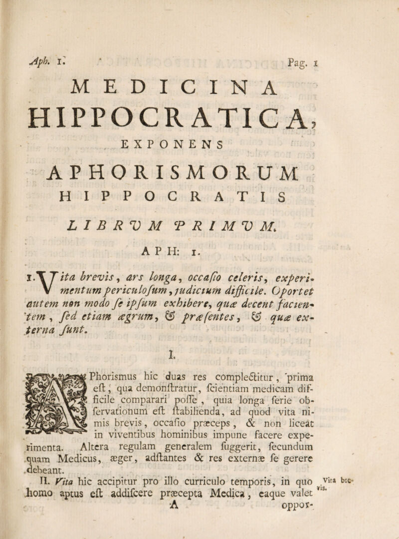 MEDICINA HIPPOCR ATICA, EXPONENS APHORISMORUM HIPPOCRATIS L I B R V M CP R I M V M. • ' * < A P H: i. v • » t l.T Tita brevis, ars longa, occa fio celeris, e Xpert• V mentumpericnlofum,judicium difficile. Oportet autem non modo fe ipjum exhibere, qua decent facien* 'tem , yW etiam agrum, 65 pr a [entes, © terna Junt. I, . ; Phorismus hic duas res compleflitur, 'prima eft, qua demonftratur, fidentiam medicam dif¬ ficile comparari pofie , quia longa ferie ob- fervationum eft ftabilienda, ad quod vita ni¬ mis brevis, occafio praeceps, & non liceat in viventibus hominibus impune facere expe¬ rimenta. Altera regulam generalem fuggerit, fecundum quam Medicus, aeger, adftantes & res externae fe gerere .debeant. J . . II. Vita hic accipitur pro illo curriculo temporis, in quo .vita *>ie- .homo aptus eft addifeere praecepta Medica, caque valet *IS' A oppor-