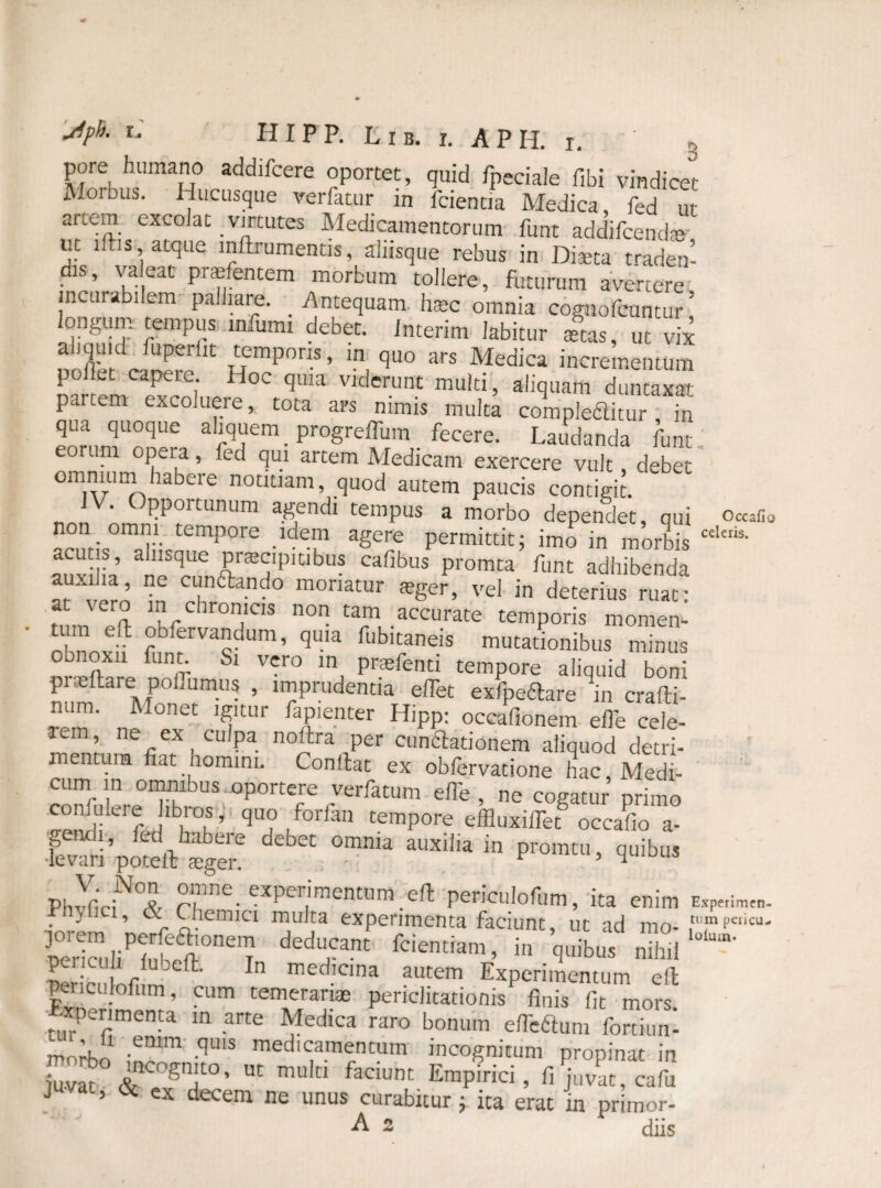 pore humano addifcere oportet, quid fpeciale fibi vindicet A.orbus. Hucusque verfatur m lcientia Medica fed ut artem excolat virtutes Medicamentorum funt addifcendte ur lftis, atque inftrumentis, aliisque rebus in Diaeta traden¬ dis, valeat prafentem morbum tollere, futurum avertere incurabilem palliare. Antequam haec omnia cognofcuntur ’ longum tempus infumi debet. Interim labitur aetas, ut vix ndffe' cSr, /?1Tipori.s - “ qu° ars Medica incrementum polLt capere. Hoc quia viderunt multi, aliquam duntaxat partem excoluere, tota ars nimis multa compleatur , m qua quoque aliquem _ progrelfum _ fecere. Laudanda funt eoruni opera, led qui artem Medicam exercere vult debet omnium habere notitiam, quod autem paucis contigit. a^endl CemPus 3 morbo dependet, qui o«afi0 •Cempore ,idem agere permittit; imo in morbis cdais' acut s, alusque pracipitibus cafibus promta funt adhibenda *UX1‘a’ ne CL'naando moriatur teger, vel in deterius ruat: at sero in chronicis non tam accurate temporis momen- obnoxh 2^rva^dum’ ^UIa fub>mneis mutationibus minus oonoxn funt. Si vero in praefenti tempore aliquid boni praltare polfumus , imprudentia elTet exfpeftare ^n crafti- rdm' „! °net TUf faP'enter Hipp: occafionem efle cele- icm, ne ex culpa nolbra per cunftationem aliquod detri¬ mentum fiat nomini. Confiat ex obfervatione hac, Medi- cum_ in omnibus oportere verfatum elTe , ne cogatur primo conlulere fibros, quo forfan tempore effluxiifet occafio a- &’£££ d”‘ omnia *■» PhvfiViN°^ °“ne. experimentum eft periculofum, ita enim E*pe,imc„. rnylici, & Chemia multa experimenta faciunt, ut ad mo- ,tTpe‘icu' perrla,liPHbefi°neiT f™m’ “ q«ibu, Sericulnfim ft' 1 medicina autem Experimentum efi periculofum, cum temerariae periclitationis finis fit mors Experimenta in arte Medica raro bonum efleftum fortiun- morbn -emm ■<,U1S medicamentum incognitum propinat in mnr o m muki fadunt Empirici> fi^vP afu juvat, & ex decem ne unus curabitur; ita erat in primor-