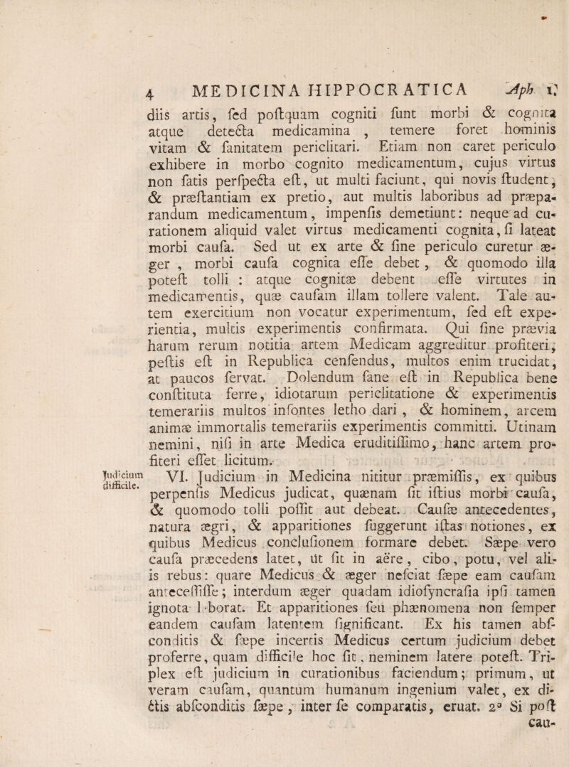 |udicium difficile. 4 MEDICINA HIPPOCRATICA sfpk i: diis artis, fcd poftquam cogniti funt morbi & cognita atque detedla medicamina , temere foret hominis vitam & fanitatem periclitari. Etiam non caret periculo exhibere in morbo cognito medicamentum, cujus virtus non fatis perfpedta eft, ut multifaciunt, qui novis ftudent, & praeftantiam ex pretio, aut multis laboribus ad praepa¬ randum medicamentum, impenfis demetiunt: neque ad cu¬ rationem aliquid valet virtus medicamenti cognita, fi lateat morbi caufa. Sed ut ex arte & fine periculo curetur ae¬ ger , morbi caufa cognita efle debet , & quomodo ilia poteft tolli : atque cognitae debent efie virtutes ia medicamentis, quae caufam illam tollere valent. Tale au¬ tem exercitium non vocatur experimentum, fed eft expe¬ rientia, multis experimentis confirmata. Qui fine praevia harum rerum notitia artem Medicam aggreditur profiteri, peflis eft in Republica cenfendus, multos enim trucidat, at paucos fervat. Dolendum fane eft in Republica bene conftituta ferre, idiotarum periclitatione <& experimentis temerariis multos infontes letho dari , & hominem, arcem animae immortalis temerariis experimentis committi. Utinam nemini, nifi in arte Medica eruditiffimo, hanc artem pro¬ fiteri eflet licitum. VI. Judicium in Medicina nititur proemiffis, ex quibus perpenfis Medicus judicat, qusenam fit iftius morbi caufa, & quomodo tolli poffit aut debeat. Caufas antecedentes, natura aegri, & apparitiones fuggerunt iftas notiones, ex quibus Medicus conclufionem formare debet. Saepe vero caufa praecedens latet, Ut fit in aere, cibo, potu, vel alL- is rebus: quare Medicus & aeger nefeiat faepe eam caufam antecefiifTe; interdum aeger quadam idiofyncrafia ipfi tamen ignota 1 -borat. Et apparitiones feu phaenomena non femper eandem caufam latentem fignificant. Ex his tamen abfi conditis & faepe incertis Medicus certum judicium debet proferre, quam diffiede hoc fit, neminem latere poteft. Tri¬ plex eft judicium in curationibus faciendum; primum, ut veram caufam, quantum humanum ingenium valet, ex di¬ ctis abfeonditis faepe, inter fe comparatis, eruat. 2° Si poft