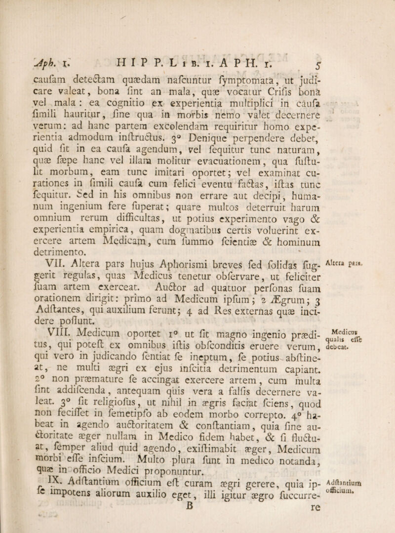 caufam deteftam quaedam nafcuntur fymptomata, ut Judi¬ care valeat, bona fint an mala, quae vocatur Crifis bona vel mala : ea cognitio ex experientia multiplici in caufa fimili hauritur, fine qua in morbis nemo valet decernere verum: ad hanc partem excolendam requiritur homo expe¬ rientia admodum inftrudus. 3« Denique perpendere debet, quid fit in ea caufa agendum, vel fequitur tunc naturam, quae faepe hanc vel illam molitur evacuationem, qua fuftu- lit morbum, eam tunc imitari oportet; vel examinat cu¬ rationes in fimili caufa cum felici eventu fadtas, illas tunc fequitur. bed in his omnibus non errare aut decipi, huma¬ num ingenium fere fuperat; quare multos deterruit harum omnium rerum, difficultas, ut potius experimento vago & experientia empirica, quam dogmatibus certis voluerint ex¬ ercere artem Medicam, cum fummo fcientise & hominum detrimento. VII. Altera pars hujus Aphorismi breves fed folidas fug- gerit regulas, quas Medicus tenetur obfervare, ut feliciter fuam artem exerceat. Audior ad quatuor perfonas fuam orationem dirigit: primo ad Medicum ipfum; 2 JEgrum; 3 Adflantes, qui auxilium ferunt; 4 ad Res externas quae inci¬ dere poliunt. VIII. Medicum oportet i° ut fit magno ingenio prodi¬ tus, qui potefl ex omnibus iflis obfeonditis eruere verum, qui vero in judicando fentiat fe ineptum, fe potius - abfline- at, ne multi aegri ex ejus mfeitia detrimentum capiant. 20 non praemature fe accingat exercere artem, cum multa fmt addifeenda, antequam quis vera a fallis decernere va¬ leat. 30 fit religiofus, ut nihil in aegris faciat fciens, quod non feciffiet in femetipfo ab eodem morbo correpto. 40 ha¬ beat. in agendo auctoritatem & conflandam, quia fine au- dloritate aeger nullam in Medico fidem habet, & fi fludtu- at, femper .aliud quid agendo, exiflimabit aeger, Medicum morbi elTe infeium.. Multo plura funt in medico notanda, quo in officio Medici proponuntur. IX. Adflantium officium efl curam aegri gerere, quia ip- e impotens aliorum auxilio eget, illi igitur aegro fuccurre- B re i Alteta per*.. Mediem: qualis efic debeat. Aditantium officium.