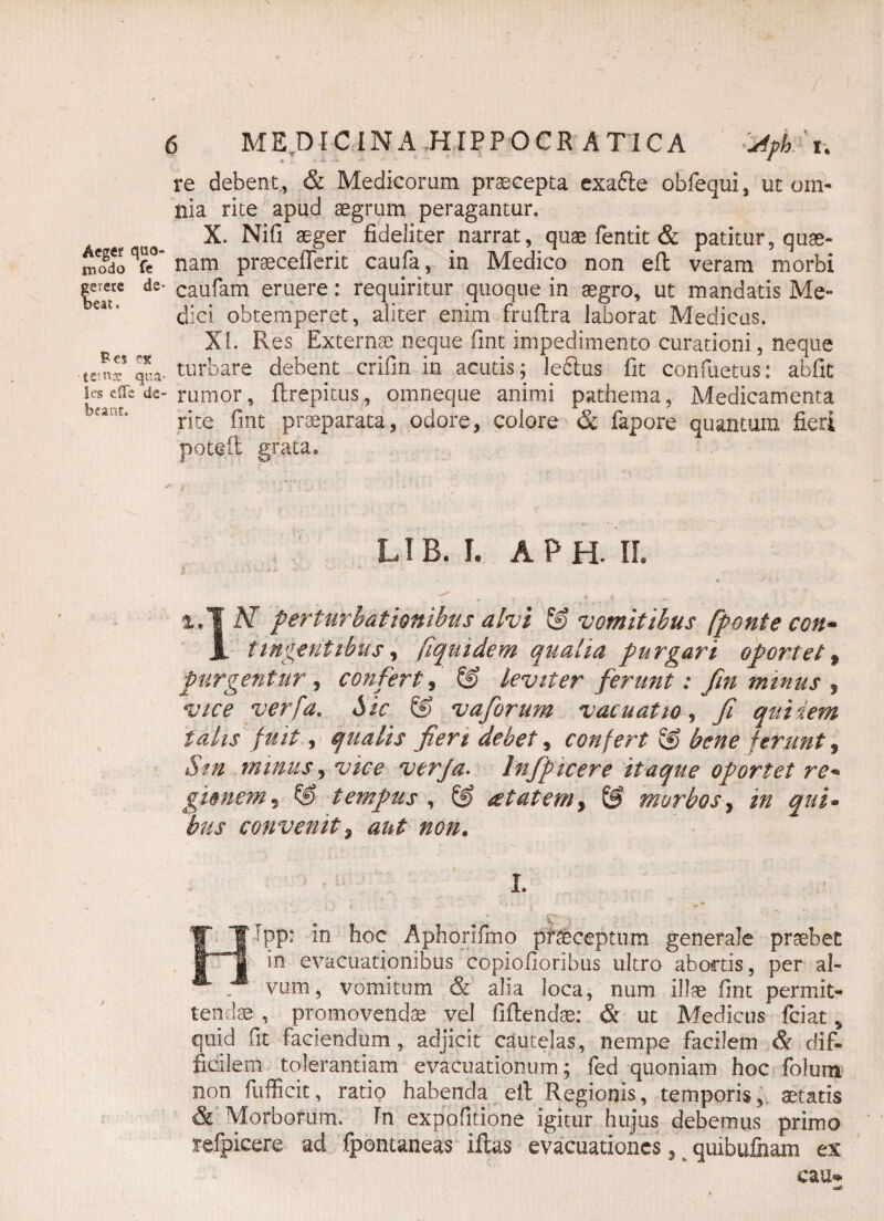 re debent, & Medicorum praecepta exafle obfequi, ut om¬ nia rite apud aegrum peragantur. X. Nifi aeger fideliter narrat, quae fentit & patitur, quae¬ ro qfe°’ nam praecefferit caufa, in Medico non eft veram morbi ds- caufam eruere: requiritur quoque in aegro, ut mandatis Me¬ diet obtemperet, aliter enim fruftra laborat Medicas. XI. Pves Externae neque fint impedimento curationi, neque tz*z qua- turbare debent crifin in acutis; lefiius fit confuetus: abfit ie§ effe dc- rumor, flrepitus , omneque animi pathema. Medicamenta bcant* rite fint praeparata, odore, colore & fapore quantum fieri potefl grata» LIB. I. APH. IL ^ } , t. , p ’ - %,1 N perturbationibus alvi & vomitibus fponte con- JL tingentibus, fiquidem qualia purgari oportet * purgentur, confert, & leviter ferunt: fin minus , vice verpa. Sic & vaforum vacuatio, fi quidem talis fuit, qualis fieri debet, confert & bene ferunt, Sin minus, vice verfa. Infpicere itaque oportet re* gimem, © tempus , & atat em, ® morbos, qui- bus convenit 5 aut non. I. #• •- ** ** HFpp: in hoc Aphorifmo praeceptum generale praebet in evacuationibus copiofioribus ultro abortis, per al¬ vum, vomitum & alia loca, num illae fint permit¬ tendae , promovendae vel fiflendae: & ut Medicus fciat > quid fit faciendum, adjicit cautelas, nempe facilem & dif¬ ficilem tolerantiam evacuationum; fed quoniam hoc folum non fufficit, ratio habenda ell Regionis, temporis, aetatis & Morborum. In expofitione igitur hujus debemus primo refpicere ad fpontaneas illas evacuationes ^ quibufnam ex