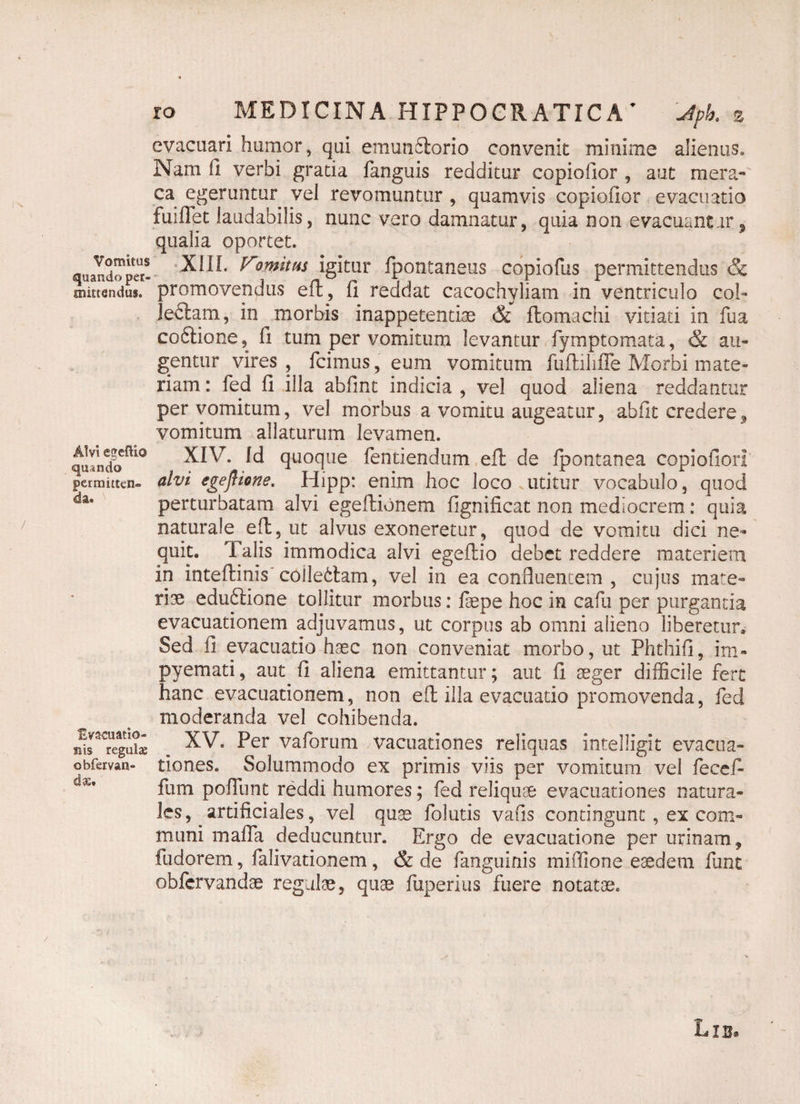 evacuari humor, qui emun&orio convenit minime alienus. Nam fi verbi gratia fanguis redditur copiofior , aut mera¬ ca egeruntur vel revomuntur , quamvis copiofior evacuatio fuiflet laudabilis, nunc vero damnatur, quia non evacuantur, qualia oportet. quando^pet- ^om*ttiS igitur fpontaneus copiofus permittendus & mittendus, promovendus eft, fi reddat cacochyliam in ventriculo col- lefilam, in morbis inappetentiae & flomachi vitiati in fua coftione, fi tum per vomitum levantur fymptomata, & au¬ gentur vires, fcimus, eum vomitum fufiiliffe Morbi mate¬ riam : fed fi illa abfint indicia , vel quod aliena reddantur per vomitum, vel morbus a vomitu augeatur, abfit credere,, vomitum allaturum levamen. qulndo^10 ^^/T- Id quoque Tendendum eft de Ipontanea copiofior! permitten- alvi egeflione. Hipp: enim hoc loco utitur vocabulo, quod da# perturbatam alvi egeftionem fignificat non mediocrem: quia naturale eft, ut alvus exoneretur, quod de vomitu dici ne¬ quit. 1 alis immodica alvi egeflio debet reddere materiem in inteftinis collectam, vel in ea confluentem , cujus mate» rise eduftione tollitur morbus: faepe hoc in caTu per purganda evacuationem adjuvamus, ut corpus ab omni alieno liberetur. Sed fi evacuatio haec non conveniat morbo, ut Phthifi, im- pyemati, aut fi aliena emittantur; aut fi aeger difficile fert hanc evacuationem, non efi illa evacuatio promovenda, fed moderanda vel cohibenda. regii* XV. Per vaforum vacuationes reliquas intelligit evacua- obfervan- dones. Solummodo ex primis viis per vomitum vel fecef- fum poffunt reddi humores; fed reliquae evacuationes natura¬ les, artificiales, vel quae folatis vafis contingunt , ex com¬ muni maffa deducuntur. Ergo de evacuatione per urinam, fudorem, falivationem, & de fanguinis miffione eaedem funt obfcrvandae regulae, quae fuperius fuere notatae. Lib* /