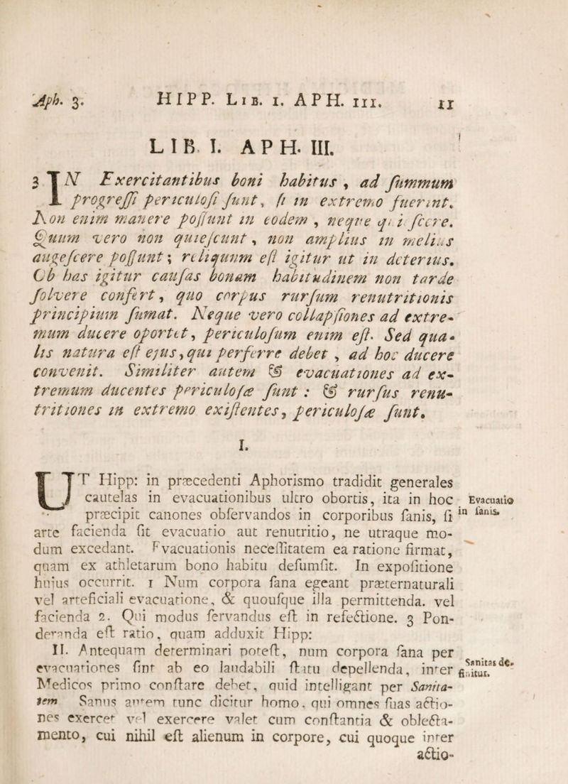 Uiph. 3. HIPP. Lib. i. APH. hi. v * L I B. I. APH. III. * 3 T N Fxercitantibus boni habitus , ad fnmmum 1 progrejfi periculofi funt, (t tn extremo fuerint', Aon enim manere poffunt in eodem , neque qi i fccre. Quum -iero non quiejcunt, non amplius tn melius augefcere poffunt \ reliquum efi igitur ut in deterius. t b has igitur caufas bonam habitudinem non tarde Johere confert, quo corpus rurfum renutritionis principium fumat. Aeque 'Vero coUapfiones ad extre-' mum ducere oportet, periculofum enim eft. Sed qua- lis natura eft e]us, qui Perferre debet , ad ho: ducere convenit. Similiter autem @ evacuationes ad ex¬ tremum ducentes periculofa funt: ® rurfus renu¬ tr itiones m extremo exifentes, periculofi funt. I. LTT Hipp: in praecedenti Aphorismo tradidit generales J cautelas in evacuationibus ultro obortis, ita in hoc Evacuati® • ’ praecipit canones obfervandos in corporibus fanis, fi in iams* arte facienda fit evacuatio aut renutritio, ne utraque mo¬ dum excedant. Evacuationis necefiitatem ea ratione firmat, quam ex athletarum bono habitu defumfit. In expofitione huius occurrit. 1 Num corpora fana egeant praeternaturali vel arteficiali evacuatione, & quoufque illa permittenda, vel facienda 2. Qui modus fervandus efi in refe&ione. 3 Pon¬ deranda efi ratio, quam adduxit Hipp: II. Antequam determinari poteft, num corpora fana per evacuationes fint ab eo laudabili fi itu depellenda, imer Medicos primo confiare debet, quid intelligant per Sanita¬ tem Sanus autem tunc dicitur homo, qui omnes fuas aftio- exercet vel exercere valet cum conflantia & oble&a- mento, cui nihil eft alienum in corpore, cui quoque inter adtio-