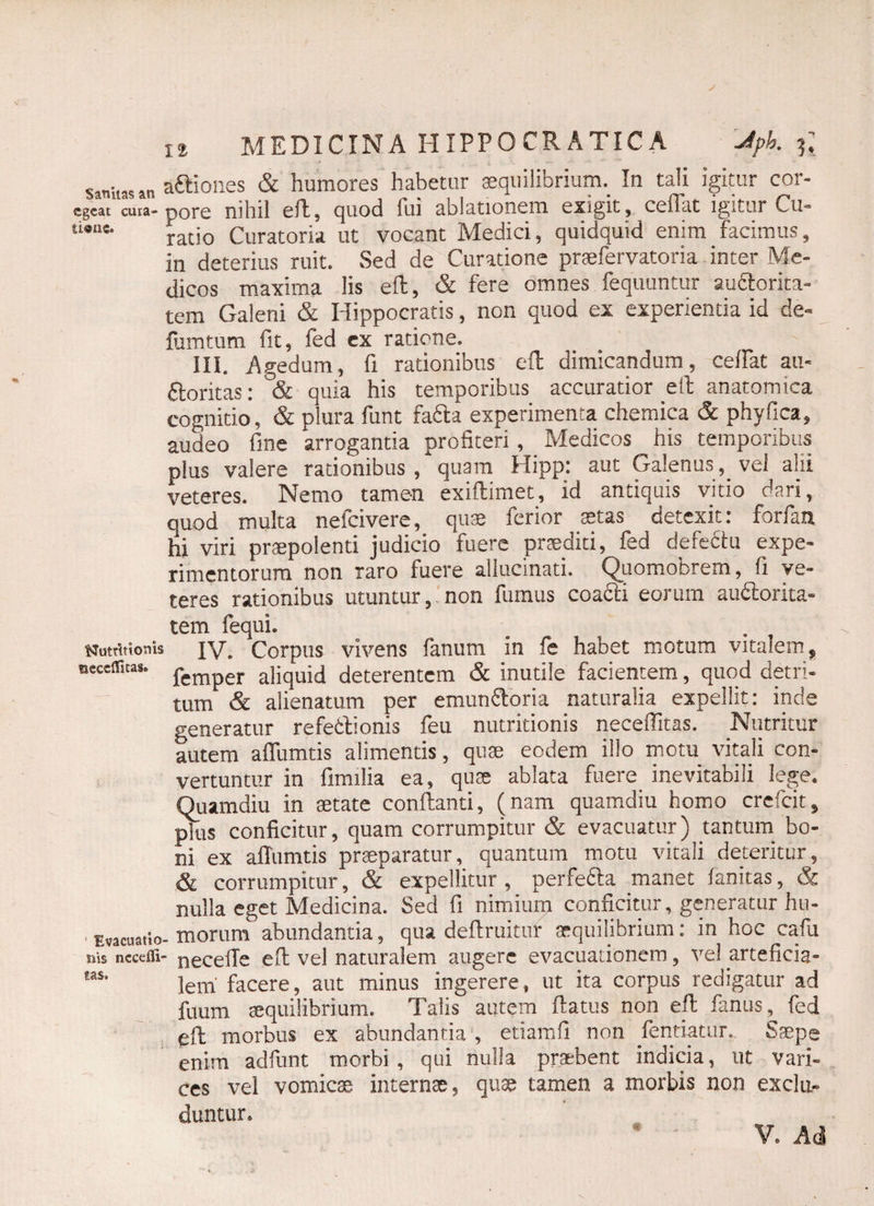 sanitas an aftiones & humores habetur aequilibrium. In tali igitur cor- cgcat cura-pore nihil efl, quod fui ablationem exigit, ceffat igitur Cu- ti®llc* odo Curatoria ut vocant Medici, quidquid enim facimus, in deterius ruit. Sed de Curatione praefervatoria inter Me¬ dicos maxima lis efl, & fere omnes fequuntur audlorita- tem Galeni & Hippocratis, non quod ex experientia id de** limatum fit, fed cx ratione. III. Agedum, fi rationibus efl dimicandum, ceffat au* dloritas: & quia his temporibus accuratior ell anatomica cognitio, & plura funt fafta experimenta chemica & phy fica, audeo fine arrogantia profiteri, Medicos his temporibus plus valere rationibus, quam Hipp: aut Galenus, vel alii veteres. Nemo tamen exiflimet, id antiquis vitio dari, quod multa nefcivere, quae ferior aetas detexit: forfan hi viri praepolenti judicio fuere praediti, fed defedtu expe¬ rimentorum non raro fuere allucinati. Quomobrem, fi ve¬ teres rationibus utuntur, non fumus coacli eorum auftorita- tem fequi. Uutrittonis jv. Corpus vivens fanum in fe habet motum vitalem, tseccirnas. pemper a]iqUid deterentem & inutile facientem, quod detri¬ tum & alienatum per emun&oria naturalia expellit: inde generatur refetlionis feu nutritionis neceffitas. Nutritur autem affumtis alimentis, quae eodem illo motu vitali con¬ vertuntur in fimilia ea, quae ablata fuere, inevitabili lege. Quamdiu in aetate conflanti, (nam quamdiu homo crefcit, pTus conficitur, quam corrumpitur & evacuatur) tantum bo¬ ni ex affumtis praeparatur, quantum motu vitali deteritur, & corrumpitur, & expellitur , perfe6la manet fanitas, & nulla eget Medicina. Sed fi nimium conficitur, generatur hu- • Evacuatio-morum abundantia, qua deflruitur aequilibrium: in hoc cafu nis nccefli- necefTe efl vel naturalem augere evacuationem, vel arteficia- las* lem facere, aut minus ingerere, ut ita corpus redigatur ad fuum aequilibrium. Talis autem flatus non efl fanus, fed efl morbus ex abundantia , etiamfi non fentiatur. Saepe enim adfunt morbi, qui nulla praebent indicia, ut vari¬ ces vel vomicae internae, quae tamen a morbis non exclu¬ duntur. V. Ad