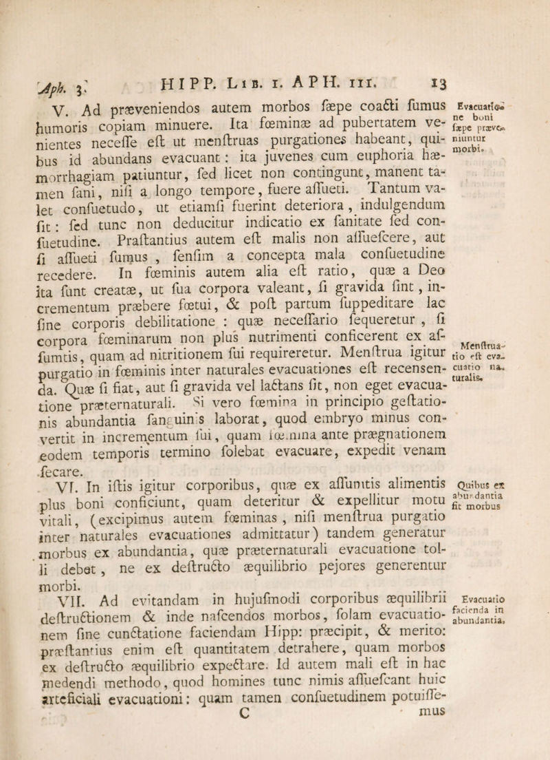 V. Ad proveniendos autem morbos faepe coafti fumus humoris copiam minuere. Ita feminae ad pubertatem ve¬ nientes neceife efb ut menftruas purgationes habeant, qui¬ bus id abundans evacuant: ita juvenes cum euphoria hae¬ morrhagiam patiuntur, fed licet non contingunt, manent ta¬ men fani, nili a longo tempore, fuere aifueti. Tantum va¬ let confuetudo, ut etiamfi fuerint deteriora, indulgendum fit: fed tunc non deducitur indicatio ex fanitate fed con- fuetudinc. Praftantius autem eft malis non aifuefcere, aut fi affueti fumus , fenfim a concepta mala confuetudine recedere. In feminis autem alia eft ratio, quae a Deo ita funt creato, ut fua corpora valeant, fi gravida fmt, in¬ crementum praebere fetui, & pofl partum fuppeditare lac fine corporis debilitatione : quae necelfario fequeretur , (i £Q]-pQra fceminnrum non plus nutiimenti conficerent ex 2.1- fumtis, quam ad nitritionem fui requireretur. Menftrua igitur purgatio in feminis inter naturales evacuationes eft recensen¬ da. Quo fi fiat, aut fi gravida vel laitans fit, non eget evacua¬ tione proternaturali. Si vero femina in principio geltatio- nis abundantia fantuins laborat, quod embryo mmus con- vertit in incrementum lui, quam ioemma ante praegnationem eodem temporis termino folebat evacuare, expedit venam fecare. . „ . .. VT. In iftis igitur corporibus, qme ex allumtis alimentis plus boni conficiunt, quam deteritur & expellitur motu vitali, (excipimus autem foeminas , nifi menftrua purgatio inter'naturales evacuationes admittatur) tandem generatur morbus ex abundantia, quae praeternaturali evacuatione tol¬ li debet , ne ex deftru&o aequilibrio pejores generentur morbi. VII. Ad evitandam in hujufmodi corporibus aequilibrii deltru6tionem & inde nafcendos morbos, folam evacuatio¬ nem fme cuneatione faciendam Hipp: praecipit, & merito: praftantius enim eft quantitatem detrahere, quam morbos ex deftru&o aequilibrio expe<5tare. Id autem mali eft in hac medendi methodo, quod homines tunc nimis aftuefcant huic arteficiali evacuationi: quam tamen confuetudinem potuifte- C ' mus Evacuatio ne boni faepe prxvc*. muntut morbi. Menftrua- tio eft eva¬ cuatio na* turalis. Quibus e* abup dantia fit morbus Evacuatio facienda in abundantia.