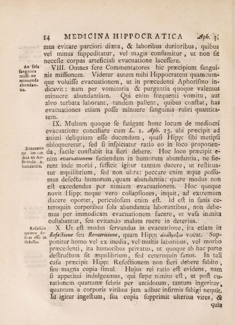 An fola f&nguinis mifliune minuenda abundan¬ tia. 14 MEDICINA HIPPOCR ATICA 'Jtpk/f, mus evitare parciori diaeta, & laboribus durioribus, quibus vel minus fuppeditatur, vel magis confumitur , ut non fit necefle corpus arteficiali evacuatione laceflere. VIII. Omnes fere Commentatores hic praecipiunt fangui- nis milfionem, Videtur autem mihi Hippocratem quamcum- que voluifle evacuationem, ut in praecedenti Aphorifmo in¬ dicavit : nam per vomitoria & purgantia quoque valemus minuere abundantiam. Qui enim frequenti vomitu, aut alvo turbata laborant, tandem pallent, quibus conflat, has evacuationes etiam pofle minuere fanguinis rubri quantita¬ tem. IX. Multum quoque fe fatigant hunc locum de mediocri evacuatione conciliare cum L. i. 23. ubi praecipit ad animi deliquium efie ducendum , quafi Hipp: fibi metipfi . obloqueretur, fed fi infpiciatur ratio eo in loco proponen- ne im«a° da, facile conflabit ita fieri debere. Hoc loco praecipit e- dicaan au- n’im evacuattonem faciendam in humorum abundantia, ne fie- bundamia. rent inde morbi, fumcit igitur tantum ducere, ut reiutua- tur aequilibrium, fed non ultra: peccare enim seque poHu¬ mus defedtu humorum, quam abundantia: quare modus non efl excedendus per nimiam evacuationem. Hoc quoque novit Hipp: neque vero collapfioiies, inquit, ad extremum ducere oportet, periculofum enim efl. id efl in fanis ce¬ tero quin corporibus fola abundantia laborantibus, non debe¬ mus per immodicam evacuationem facere, ut vafa inanita collabantur, feu evitando malum ruere in deterius. Refe&io X. Ut efl modus fervandus in evacuatione, ita etiam in ^efe^lone feu Renmritione, quam Hipp: dvolfyt^iv vocat. Sup- detcaa. ponitur homo vel ex inedia, vel multis laboribus, vel morbo praecedenti, ita humoribus privatus, ut quoque ab hac parte deftrudlum fit aequilibrium, fed ceteroquin fanus. In tali cafu praecipit Hipp: Refedlionem non fieri debere fubito 5 feu magna copia fimiiL Hujus rei ratio efl evidens, nam fi appetitui indulgeaimis, qui fsepe nimius efl , ut pofl cu¬ rationem quartanae febris per antidotum, tantum ingeritur, quantum a corporis viribus jam adhuc infirmis fubigi nequit. Ia igitur ingetlunij fua copia fupprimit ulterius vires, & quia