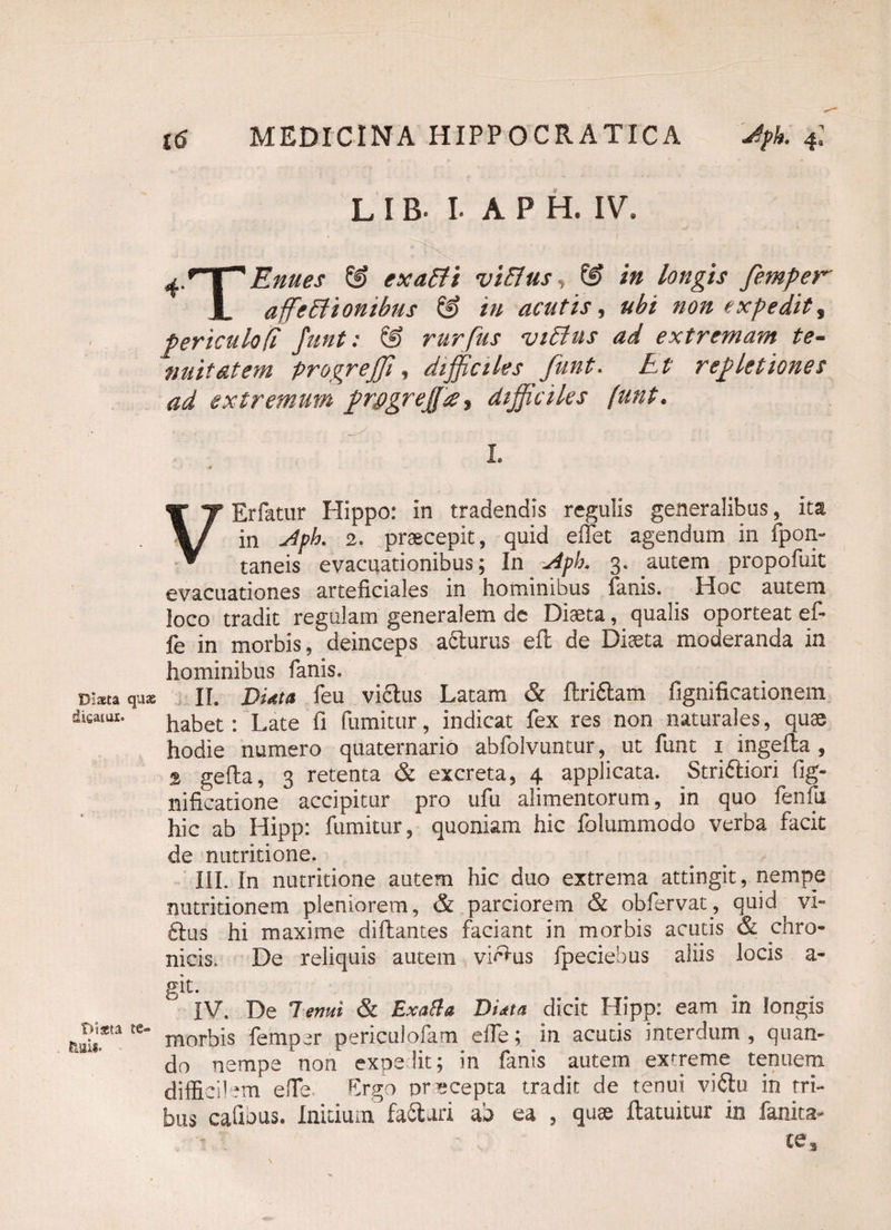 Diaeta quae ■dieaiui:. Diata te- fcuii- L IB- I- A P H. IV. 'i ^ryTEnues & exalti vi&us, & in longis femper JL affectionibus & in acutis, ubi non expedit, periculo [i funt: & rurfus viCtus ad extremam te- nuit at em progreffi, difficiles funt. Et repletiones ad extremum prpgrejfa, difficiles funt. L VErfatur Hippo: in tradendis regulis generalibus, ita in j4ph 2. praecepit, quid effet agendum in fpon- taneis evacuationibus; In ~jiph. 3. autem propofuit evacuationes arteficiales in hominibus fanis. _ Hoc autem loco tradit regulam generalem de Diaeta, qualis oporteat ef- fe in morbis, deinceps a&urus efl de Diaeta moderanda in hominibus fanis. II. Didta feu vi£lus Latam & ftri&am fignificationem habet: Late fi fumitur, indicat fex res non naturales, quae hodie numero quaternario abfolvuntur, ut funt 1 ingeila , % gefla, 3 retenta & excreta, 4 applicata. Stridhiori fig- nificatione accipitur pro ufu alimentorum, in quo fenfu hic ab Hipp: fumitur, quoniam hic folummodo verba facit de nutritione. III. In nutritione autem hic duo extrema attingit, nempe nutritionem pleniorem, & parciorem & obfervat, quid vi» ftus hi maxime diflantes faciant in morbis acutis & chro¬ nicis. De reliquis autem vi^us fpeciebus aliis locis a- git. IV. De Tenui & Exatta DUta dicit Hipp: eam in longis morbis femper periculofam e ile; in acutis interdum , quan¬ do nempe non expe lit; in fanis autem extreme tenuem difficilem elfe Ergo praecepta tradit de tenui viflu in tri- bus cafious. Initium, failuri ab ea , quae ftatuitur in fanita- te 3