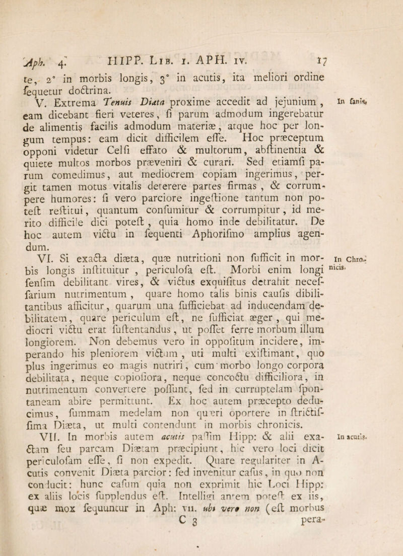 te, 2° in morbis longis, 30 in acutis, ita meliori ordine fequetur dobtrina. V. Extrema Tenuis DUta proxime accedit ad jejunium , in fank, eam dicebant fieri veteres, fi parum admodum ingerebatur de alimentis facilis admodum materiae, atque hoc per lon¬ gum tempus: eam dicit difficilem effe. Hoc praeceptum opponi videtur Celfi effato & multorum, abflinentia & quiete multos morbos praeveniri & curari. Sed etiamfi pa¬ rum comedimus, aut mediocrem copiam ingerimus, per¬ git tamen motus vitalis deterere partes firmas , & corrum* pere humores: fi vero parciore ingeflione tantum non po- tefl reflitui, quantum confumitur & corrumpitur, id me¬ rito difficile dici poteft , quia homo inde debilitatur. De hoc autem vifitu in fequenti Aphorifmo amplius agen¬ dum. VI. Si exa6la diaeta, quae nutritioni non fufficit in mor- in chro- bis longis inflituitur , periculofa efl. Morbi enim longi niclSl fenfim debilitant vires, & viftus exquifitus detrahit necef- farium nutrimentum , quare homo talis binis caufis dibili- tantibus afficitur, quarum una fufficiebat ad inducendam de¬ bilitatem, quare periculum efl, ne fufficiat aeger, qui me¬ diocri vi6tu erat fuflentandus, ut poffet ferre morbum illum longiorem. Non debemus vero in oppolitum incidere, im¬ perando his pleniorem viftum , uti multi exiflimant, quo plus ingerimus eo magis nutriri, cum morbo longo corpora debilitata, neque copioliora, neque concoftu difficiliora, in nutrimentum convertere poliunt, fed in curruptelam fpon- taneam abire permittunt. Ex hoc autem praecepto dedu¬ cimus, fummam medelam non qupri oportere in flridtif- fima Diaeta, ut multi contendunt in morbis chronicis. VIf. In morbis autem acutis pafiim Hipp: & alii exa- inacutli. 6lam feu parcam Diaetam praecipiunt, hic vero loci dicit penculofam effe, fi non expedit. Quare regulariter in A- cutis convenit Diaeta parcior: fed invenitur cafus, in quo non conlucit: hunc cafum quia non exprimit hic Loci Hipp: ex aliis locis fupplendus efi. IntellHi amem porefi- ex iis, qu£ mox fequuncur in Aph: vn. ubi ver9 non (eft morbus