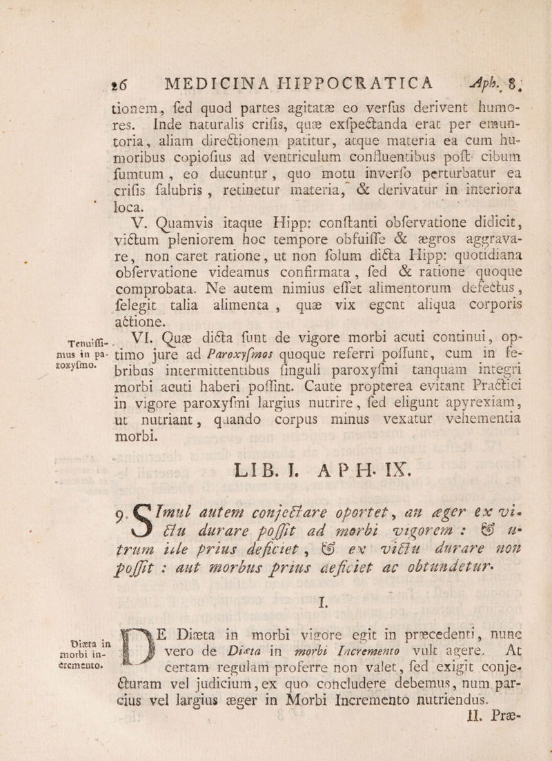 Tenui Al¬ mus in pa iioxyfmo. Diaeta ii morbi in¬ cremento. t6 MEDICINA HIPPOCRATICA Aph.J: donem., fed quod partes agitatae eo verfus derivent humo¬ res. Inde naturalis crifis, quae exfpeclanda erat per eraun- toria, aliam direblionem patitur, atque materia ea cum hu¬ moribus copiofius ad ventriculum confluentibus poft cibum fumtum , eo ducuntur, quo motu inverfo perturbatur ea crifis falubris , retinetur materia, & derivatur in interiora loca. V. Quamvis itaque Hipp: conflanti obfervatione didicit, viblum pleniorem hoc tempore obfuifle & aegros aggrava¬ re , non caret ratione, ut non folum dibta Hipp: quotidiana obfervatione videamus confirmata , fed & ratione quoque comprobata. Ne autem nimius e fiet alimentorum defectus, felegit talia alimenta , quae vix egent aliqua corporis ablione. VI. Quae dibla funt de vigore morbi acuti continui, op¬ timo jure ad Paroxyfmos quoque referri poliunt, cum in fe¬ bribus intermittentibus finguli paroxyfmi tanquam integri morbi acuti haberi poflint. Caute propterea evitant Prabtlci in vigore paroxyfmi largius nutrire, fed eligunt apyrexiam, ut nutriant, quando corpus minus vexatur vehementia morbi. LIB. I. APB IX*. p Qta/ autem conjeCtare oportet, an ager ex vi* O Citi durare pojjit ad morbi vigorem : & u* trum ide prius deficiet, & ex viCtu durare non fojjit : aut morbus prius deficiet ac obtundetur• I. •» r\ E Diaeta in morbi visore egit in praecedenti, nunc | I vero de Di^ta in morbi Incremento vult agere. At certam regulam proferre non valet, fed exigit conje- bluram vel judicium, ex quo concludere debemus, num par¬ cius vel largius aeger in Morbi Incremento nutriendus. II. Prae-