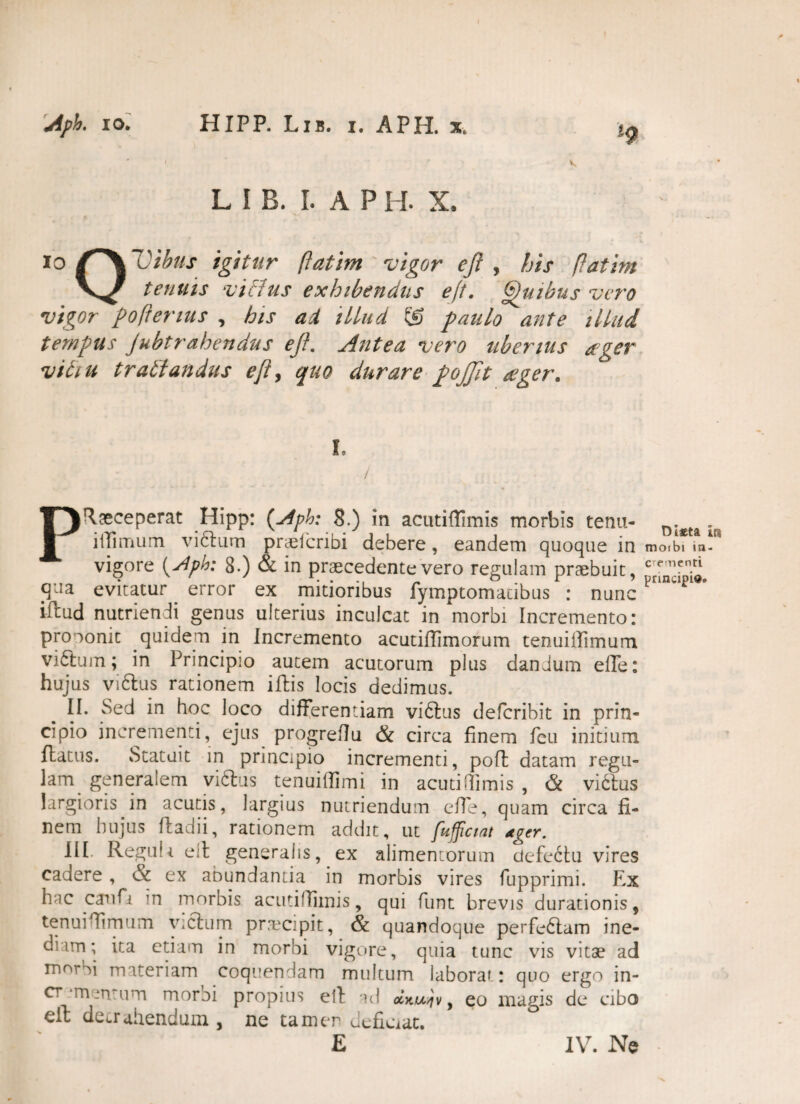 i L I B. I. A P I I. X. io /~\Vibus igitur (fatim vigor eji , his (fatim tenuis vitlus exhibendus eft. Quibus vero vigor poftenus , his ad illud © paulo ante illud tempus Jubtrahendus eji. Antea vero uberius ager viti u tratlandus efty quo durare pojjit ager. Praeceperat Hipp: (Aph: 8.) in acutillimis morbis tenu- . itTimum viftum praefcribi debere, eandem quoque in vigore {Aph: 8.) & in praecedente vero regulam praebuit, cr[n^ieni“ ffJa evitatur error ex mitioribus fymptomacibus : nunc P iftud nutriendi genus ulterius inculcat in morbi Incremento: prooonit quidem in Incremento acutiffimorum tenuiffimum. viftum; in Principio autem acutorum plus dandum effe: hujus vi6lus rationem iftis locis dedimus. II. Sed in hoc loco differentiam viftus defcribit in prin¬ cipio incrementi, ejus progreflu & circa finem fcu initium flatus. Statuit in principio incrementi, poft datam regu¬ lam generaiem vicius tenuilfimi in acutiffimis , & vidlus largioris in acutis, largius nutriendum effe, quam circa fi¬ nem hujus fladii, rationem addit, ut fufficmt ager. III. Reguli eil generalis, ex alimentorum defectu vires cadere, & ex abundantia in morbis vires fupprimi. Ex hac catifi in morbis acutillimis, qui funt brevis durationis, tenuiffimum vicium praecipit, & quandoque perfeblam ine¬ diam; ita etiam in morbi vigore, quia tunc vis vitae ad m°rbi materiam coquendam multum laborat: quo ergo in- cr -menmm moroi propius etl ad oIku^v , eo magis de cibo eil detrahendum , ne tamen deficiat. E IV. Ne