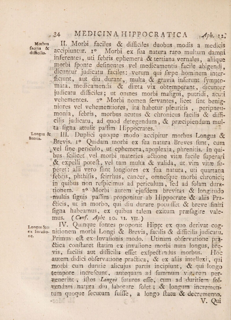 Morbus facilia & difficilis. Longus Brevis. Longus Scc: ex Invaiio- ne. ■34 MEDICINA HIPPOCRATICA Jpk II. Morbi faciles & difficiles duobus modis a medicis accipiuntur. i° Morbi ex fua natura raro multum damni inferentes, uti febris ephemera & tertiana vernales, aliique morbi fponte defipentes ve! medicamentis facile abigendi, dicuntur judicatu faciles: verum qui faepe hominem inter¬ ficiunt, aut diu durant, multa & gravia inferunt fympto- mata, medicamentis & diteta vix obtemperant, dicuntur indicatu difficiles; ut omnes morbi maligni, putridi, acuti vehementes. 20 Morbi nomen fervantes, licet fint benig¬ niores vel vehemenciores, ita habetur pleuritis , peripneu- monia, febris, morbus acutus & chronicus facilis & diffi¬ cilis judicatu, ad quod detegendum, & praecipiendum mul¬ ta figna attulit paffim Hippocrates, III- Duplici quoque modo accipitur morbus Longus & Brevis. i° Quidam morbi ex fua natura Breves funt, cum vel fine periculo, ut ephemera,apoplexia, phrenitis. In qui¬ bus fcilicet vel morbi materies abtione vitae facile fuperari & expelli poteft, vel tam multa & valida, ut vim vitae fu- peret: alii vero fiint longiores' ex fua natura, uti quartana febris, phthifis, fcirrhus, cancer, omnefque morbi chronici; in quibus non refpicimus ad periculum, fed ad folam durti- tionem. 20 Morbi autem ejufdem brevitas & longitudo multis fignis paffim proponitur ab Hippocrate & aliis Pra- fticis, ut in morbo, qui diu durare potuUbt & breve finiri figna habeamus, ex quibus talem exitum praefagire vale¬ mus. ( Conf,\ j4pb: 10. vi. vii.) IV. Quinque fontes proponit Hipp: ex quo derivat cog¬ nitionem morbi Longi & Brevis, facilis & difficilis judicatu. Primus effi ex Invafionis modo. Uti nam obfervatione pra- £lica conflaret flatim ex invafione morbi num longus, bre¬ vis, faciiis aut difficilis effiet exfpeblmdus morbus. Hoc autem didici obfervatione prablica, & ex aliis intellexi, qui morbi cum duritie alicujus partis incipiunt, & qui longo tempore increfcunt, antequam ad fummtim vigerem per¬ venerint , illos Longos futuros effie, cum ad duritiem fol- vendam natura d*u laborare folet; & longum incremen¬ tum quoque fecutum fuiffie, a longo flatu & decremento.