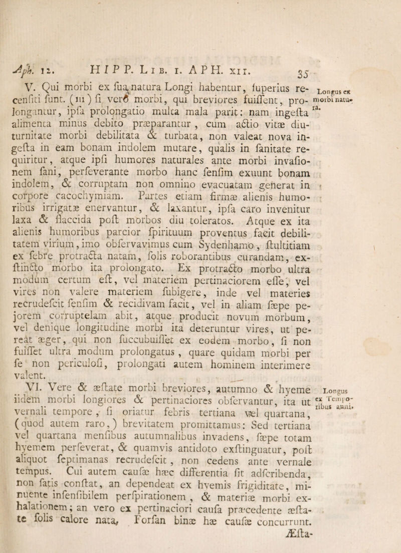 V. Qui morbi ex Tua,natura Longi habentur, luperius re- Longusc* cenfiti funt. (lu)fi. ver6 morbi, qui breviores fuiflent, pro- morbi natu. Jongantur, ipfa prolongatio multa mala parit: nam ingefta ra' alimenta minus debito praeparantur , cum adlio vitae diu¬ turnitate morbi debilitata & turbata, non valeat nova in¬ gefta in eam bonam indolem mutare, qualis in fanitate re¬ quiritur, atque ipfi humores naturales ante morbi invafio- nem fani, perfeverante morbo hanc fenfim exuunt bonam indolem, & corruptam non omnino evacuatam generat in corpore cacochymiam. Partes etiam firmae alienis humo¬ ribus irrigatae enervantur, & laxantur, ipfa caro invenitur laxa & flaccida poft morbos diu toleratos. Atque ex ita alienis humoribus parcior fpirituum proventus facit debili¬ tatem virium, imo obfervavimus cum Sydenhamo , ftultitiam ex febre protracia natam, folis roborantibus curandam, ex- HinsSto morbo ita prolongato. Ex protradlo morbo ultra modum certum eft, vel materiem pertinaciorem effe, vel vires non valere materiem fubigere, inde vel materies recrudefcit fenfim & recidivam facit, vel in aliam fsepe pe¬ jorem corruptelam abit, atque producit novum morbum, vel denique longitudine morbi ita deteruntur vires, ut pe¬ reat aeger, qui non fuccubuhTet ex eodem morbo, fi non fuiffet ultra modum prolongatus, quare quidam morbi per fe non pcriculofi, prolongati autem hominem interimere valent. VI. Vere & aeftate morbi breviores, autumno & hyeme Longus iidem morbi longiores & pertinaciores obfervantur, ita ut Teir,i°; vernali tempore , (i oriatur febris tertiana vel quartana, (quod autem raro,) brevitatem promittamus: Sed tertiana vel quartana mentibus autumnalibus invadens, fepe totam hyemem perleverat, & quamvis antidoto exftinguatur, poib aliquot fcptimanas recrudefcit , non cedens ante vernale tempus. Cui autem caufae haec differentia fit adfcribenda, non fatis conftat, an dependeat ex hvemis frigiditate, mi¬ nuente infenlibilem perfpirationem , & materiae morbi ex¬ halationem ; an vero ex pertinaciori caufa praecedente aefta- te folis calore nata, Forfan binae hae caufae concurrunt. jEfta-