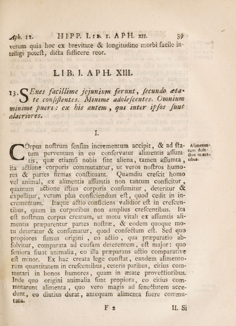 verum quia hoc ex brevitate & longitudine morbi facile in* telligi potell, dicta fufficere reor. L I B. I. APH. XIII. 1J > ■» . . - l3.QEnes facillime jejunium ferunt, fecundo ata* v3 te confifientes. Minime adolejc entes* Omnium minime pueri: ex his autem , qui inter iffos funt alacriores. L COrpus nofirum fenfim incrementum accipit, & ad fla¬ tum perventum in eo confervatur alimentis aiTum- tis, quae etiamfi nobis fint aliena, tamen aflumta , ita afilionc corporis commutantur, ut veros noftros humo¬ res & partes firmas confiituant. Quamdiu crefcit homo vel animal, ex alimentis aflumtis non tantum conficitur , quantum adtione illius corporis confumitur , deteritur & expellitur, verum plus conficiendum eft, quod cedit in in¬ crementum. Itaque a6lio conficiens validior efl in crefcen- tibus, quam in corporibus non amplius crefcentibus. Ita eft noftrum corpus creatum, ut motu vitali ex affumtis ali¬ mentis praeparentur partes noftrae, & eodem quoque mo¬ tu deteratur & confumatur, quod confedfium elt. Sed quo propiores fumus origini , eo a6lio , qua praeparatio ab- folvitur, comparata ad caufam deterentem, eft major: quo feniora fiunt animalia, eo illa praeparans a6tio comparative efl minor. Ex hac creata lege confiat, eandem alimento¬ rum quantitatem in crefcentibus, ceteris paribus, citius com¬ mutari in bonos humores, quam in aetate provettioribus. Inde quo origini animalia funt propiora, eo citius com¬ mutarunt alimenta , quo vero magis ad feneltutem acce¬ dunt, eo diutius durat, antequam alimenta fuere commu¬ tata. F 2 Alimento* rum ckfe* &u$ inaeta* tibus» II. Si