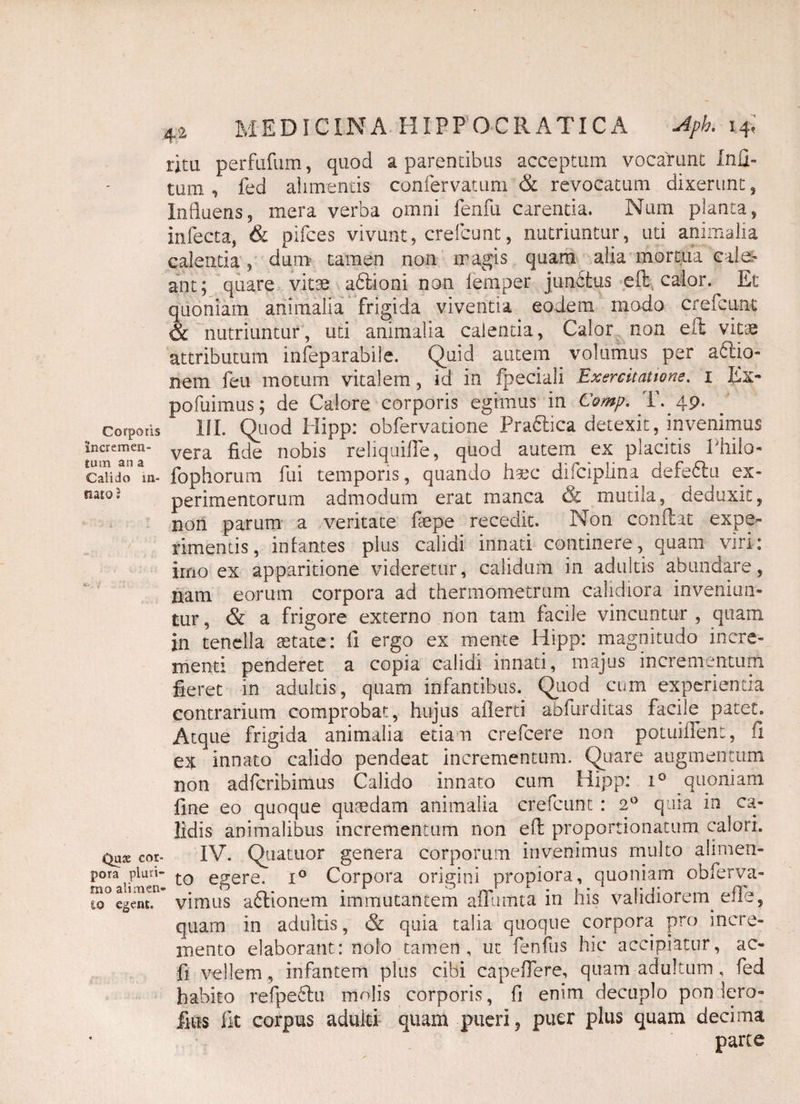 Corporis incremen¬ tum an a Calido in¬ nato ; Quae cor¬ pora pluri¬ mo alimen io egent. 42 MEDICINA HIPPOCRATICA Apk 14; ritu perfufum, quod a parentibus acceptum vocarunt Inu- tum , fed alimentis confervatum & revocatum dixerunt , Influens, mera verba omni fenfu carenda. Num planta, infecta, & pifces vivunt, crefcunt, nutriuntur, uti animalia calentia, dum tamen non magis quam alia mortua cale¬ ant; quare vitae a6tioni non lemper junfitus effc calor. Ec quoniam animalia frigida viventia eodem modo crefcunt & nutriuntur, uti animalia calenda, Calor non eft vitae attributum infeparabile. Quid autem volumus per actio¬ nem feu motum vitalem, id in fpeciali Exercitatione. 1 Ex- pofuimus; de Calore corporis egimus in Comp. T. 49. III. Quod Hipp: obfervatione Pra£hca detexit, invenimus vera fide nobis reliquifle, quod autem ex placitis I hilo- Tophorum fui temporis, quando haec difciplina defedhi ex¬ perimentorum admodum erat manca & mutila, deduxit, non parum a veritate faepe recedit. Non conflat expe¬ rimentis, infantes plus calidi innati continere, quam viri: imo ex apparitione videretur, calidum in adultis abundare, nam eorum corpora ad thermometrum calidiora inveniun¬ tur, & a frigore externo non tam facile vincuntur , quam in tenella astate: fi ergo ex mente Hipp: magnitudo incre¬ menti penderet a copia calidi innati, majus incrementum fieret in adultis, quam infantibus. Quod cum experienda contrarium comprobat, hujus aflerti abfurditas facile patet. Atque frigida animalia etiam crefcere non potuiflent, fi ex innato calido pendeat incrementum. Quare augmentum non adfcribimus Calido innato cum Hipp: i° quoniam fine eo quoque quaedam animalia crefcunt : 2° quia in ca¬ lidis animalibus incrementum non eft proporrionatum calori. IV. Quatuor genera corporum invenimus multo alimen- ' to egere. x° Corpora origini propiora, quoniam obferva- vimus adflionera immutantem afiiimta in his validiorem efle, quam in adultis, & quia talia quoque corpora pro incre¬ mento elaborant: nolo tamen, ut fenftis hic accipiatur, ac- fi vellem, infantem plus cibi capeflere, quam adultum , fed habito refpe6lu molis corporis, fi enim decuplo pon lero- fius lit corpus adulti quam pueri, puer plus quam decima parte