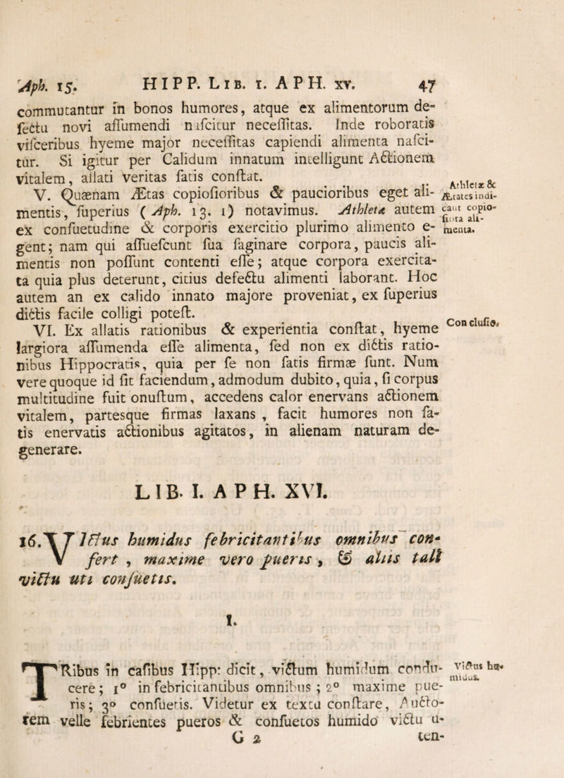 commutantur in bonos humores, atque ex alimentorum de~ fettu novi affumendi n ifcitur necellitas. Inde roboratis vifceribus hyeme major neceflitas capiendi alimenta nafci- tur. Si igitur per Calidum innatum inielligunt Aftionem vitalem, allati veritas fatis conflat. . . Arhlctx& V. Quaenam Aitas copiofioribus & paucioribus eget ah- Atatcsindi- mentis, fuperius ( Jph. 13. i) notavimus. Athleta autem ex confuetudine & corporis exercitio plurimo alimento e- beata, gent; nam qui afluefcunt fua faginare corpora, paucis ali¬ mentis non poffunt contenti effe; atque corpora exercita¬ ta quia plus deterunt, citius defetlu alimenti laborant. Hoc autem an ex calido innato majore proveniat, ex fuperius dialis facile colligi potefl. . VI. Ex allatis rationibus & experientia conflat,^ hyeme Concut^ largiora affumenda effe alimenta, fed non ex dibtis ratio¬ nibus Hippocratis, quia per fe non fatis firmae funt. Num vere quoque id fit faciendum, admodum dubito, quia, fi corpus multitudine fuit onuflum, accedens calor enervans a&ionem vitalem, partesque firmas laxans , facit humores non fa« tis enervatis a&ionibus agitatos, in alienam naturam de¬ generare. L1B. I. A PH. XVI. #•- - * ' i * * |6.\T lfius humidns febricitantibus omnibus con- V fert , maxime vero fueris, £§ alus tali viEin uti confuetis. I. TRibus in cafibus H;pp: dicit, vi£lum humidum condu¬ cere; i° in febricitantibus omnibus ; 20 maxime pue¬ ris; 30 confuens. Videtur ex textu conflare, ^u6lo- rem velle febrientes pueros & confuetos humido viblu u- G 2 ten¬ vi Ou* ha-» miUus.