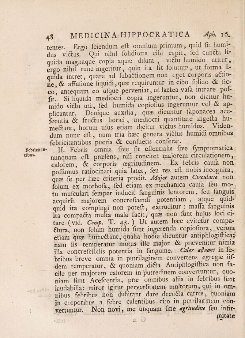 Febricitas Sibas. 48 MEDICINA HIPPOCRATICA jiph. 16. tentes. Ergo fciendum eft omnium primum , quid fit humi- dus vi£tus. Qui nihil {olidioris cioi capit, lcd cundla li* quida magnaque copia aquae diluta , vidtu humido mitia ¥ ergo nihil tunc ingeritur, quin ita fit folutum, ut forma li¬ quida intret, quare ad fubadtionem non eget corporis aftio- ne, & affufione liquidi, quae requiruntur in cibo folido & fic- co, antequam eo ulque perveniat, ut lactea vafa intrare pof- fit.’ Si liquida mediocri copia ingeruntur, non dicitur hu- tnido vidtu uti, fed bumida copiofius ingeruntur vel & ap¬ plicantur. Denique auxilia, quae dicuntur faponacea ace- fcentia & frudtus horaei , mediocri quantitate ingefta. hu- irsedtant, horum ufus etiam dicitur victus humidus. Viden¬ dum nunc eft, num tria haec genera victus humidi omnibus febricitantibus pueris & confuetis conlerat. II. Febris omnis five fit effentialis five fymptomatica nunquam eft praeiens, mii concitet majorem circulationem, calorem, & corporis aegritudinem. Ex febris canfk non poflumus ratiocinari quia latet, feu res eft nobis incognita, quae fe per haec criteria prodit. Major autem Circulatio non foium ex morbofa, fed etiam ex mechanica caufa leu mo¬ tu mufculari femper inducit fanguinis lentorem, feu fanguis acquirit majorem concrefcendi potentiam , atque quid¬ quid ita compingi non poteft, extruditur : maffa fanguinis ita compadta multa mala facit, quae non funt hujus loci ci¬ tare (vid. Comp. T. 45. ) Ut autem haec evitetur compa- ftura, non foium humida funt ingerenda copiofiora, verum etiam quae hiimedtant, qualia hodie dicuntur antiphlogiftica; nam iis temperatur motus ille major & praevenitur nimia ilia concrefcibilis potentia in fanguine. Calor d/luans in fe¬ bribus breve omnia in putrilaginem convertens egregie iif- dem temperatur, & quoniam didfa Antiphlogiflica non fa¬ cile per majorem calorem in putredinem convertuntur, quo¬ niam funt Acefcentia, prae omnibus aliis in febribus funt laudabilia: miror igitur perverfitatem multorum, qui in om¬ nibus febribus non dubitant dare decc&a carnis, quoniam jn corporibus a febre calentibus cito in putrilaginem ron- vertuntur. Non novi? me unquam fine «gritudmc feu infir¬ mitate