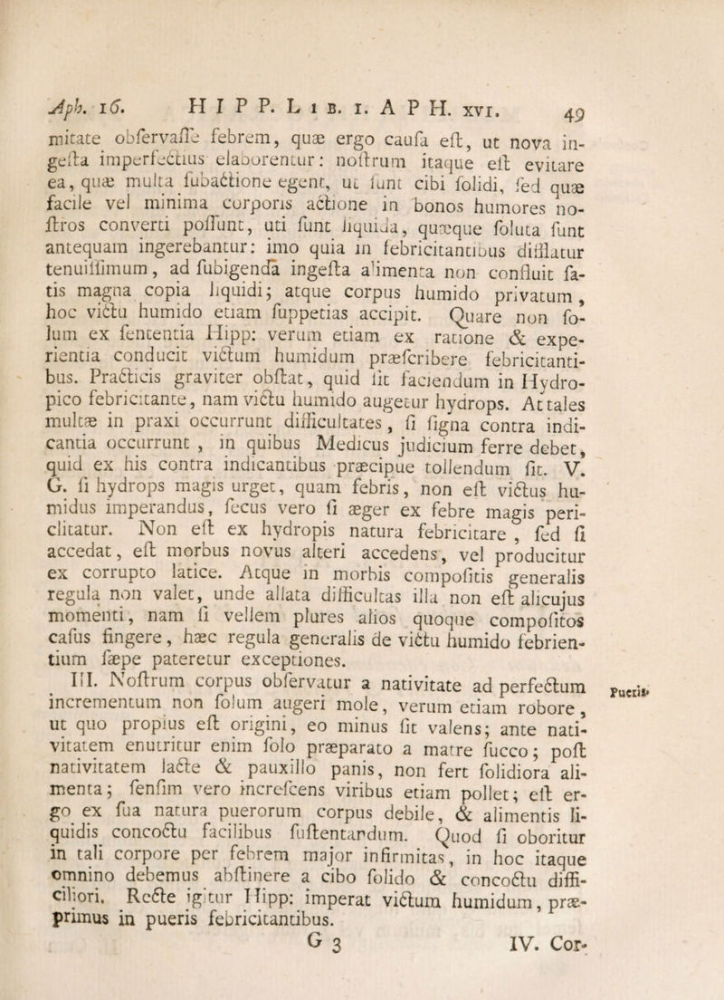 micate obfervafte febrem, quae ergo caufa eft, ut nova in- gefta imperfedhus elaborentur: noftrum itaque eft evitare ea, quae multa fubadlione egent, ui lunt cibi folidi, fed quae facile vel minima corporis actione in bonos humores no- ftros converti poliunt, uti funt liquida, quaeque fo-luta funt antequam ingerebantur: imo quia in febricitantibus diiilatur tenuiffimum, ad fubi.genda ingelta alimenta non confluit fa¬ tis magna copia liquidi; atque corpus humido privatum, hoc vibiu humido etiam fuppetias accipit. Quare non fo- lum ex fententia Hipp: verum etiam ex ratione & expe¬ rientia conducit vidlum humidum praefcribere febricitanti¬ bus. Pradticis graviter obftat, quid Iit faciendum in Hydro¬ pico febricitante, nam viftu humido augetur hydrops. Attales multae in praxi occurrunt difficultates, fi figna contra indi¬ cantia occurrunt , in quibus Medicus judicium ferre debet, quid ex his contra indicantibus praecipue tollendum fit. v! G. fi hydrops magis urget, quam febris, non eft vidlus hu- midus imperandus, fecus vero fi aeger ex febre magis peri¬ clitatur. Non eft ex hydropis natura febricitare, fed fi accedat, efl: morbus novus alteri accedens, vel producitur ex corrupto latice. Atque in morbis compofitis generalis regula non valet, unde allata difficultas illa non eft alicujus momenti, nam ii vellem plures alios quoque compofitos cafus fingere, haec regula generalis de vittu humido febrien¬ tium fsepe pateretur exceptiones. III. Noftrum corpus obfervatur a nativitate ad perfe&um incrementum non folum augeri mole, verum etiam robore, ut quo propius eft origini, eo minus fit valens; ante nati¬ vitatem enutritur enim folo praeparato a matre fucco; poft nativitatem ladle & pauxillo panis, non fert folidiora ali¬ menta; fenfim vero increfcens viribus etiam pollet; eft er¬ go ex fu a natura puerorum corpus debile, & alimentis li¬ quidis^ concodlu facilibus fuftentardum. Quod fi oboritur in tali corpore per febrem major infirmitas, m hoc itaque omnino debemus abftinere a cibo folido & concodlu diffi¬ ciliori. Rcdle jg tur Hipp: imperat vidlum humidum, prae- primus in pueris febricitantibus. G3 Pueris* IV. Cor-