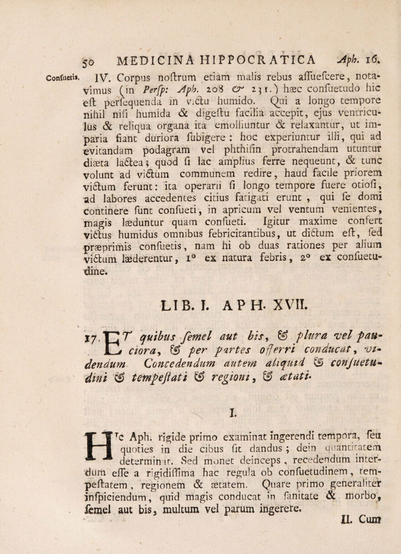 IV. Corpus noflrum etiam malis rebus afluefcere, nota¬ vimus (in Perfp: Jph. 208 cr i]i.) haec confuetudo hic efl perfequenda in v\6lu humido. Qni a longo tempore nihil nifi huffiida & digeftu facilia accepit, ejus ventricu¬ lus & reliqua organa ita emolliuntur & relaxantur, ut im¬ paria fiant duriora fubigere : hoc experiuntur ilii, qui ad evitandam podagram vel phthifin protrahendam utuntur diaeta labtea* quod fi lac amplius ferre nequeunt, & tunc volunt ad viblum communem redire, haud facile priorem vicium ferunt: ita operarii fi longo tempore fuere otiofi, ad labores accedentes citius fatigati erunt , qui fe domi continere funt confueti, in apricum vel ventum venientes, magis laeduntur quam confueti. Igitur maxime confert viStus humidus omnibus febricitantibus, ut di6lum eft, fed praeprimis confuetis, nam hi ob duas rationes per alium Vibium laederentur, i° ex natura febris, 20 ex confuetu- dine. LIB. I. APH. XVII. 17.T7T quibus femel aut bisr & plura vel pau* Pi cioray © per partes offerri conducat, vi¬ dendum- Concedendum autem aliquid © conjuetu- dini © tempejiati © regioni, © at at i* I. Htc Aph. rigide primo examinat ingerendi tempora, len quoties in die cibus fit dandus ; dem quantitatem determinat. Sed monet deinceps , recedendum inter¬ dum efie a rgidiffima hac regula ob confuetudinem, tem- peftatem , regionem & aetatem. Quare primo generaliter jnfpiciendum, quid magis conducat in fanitate & morbo, femel aut bis, multum vel parum ingerere. II. Cum