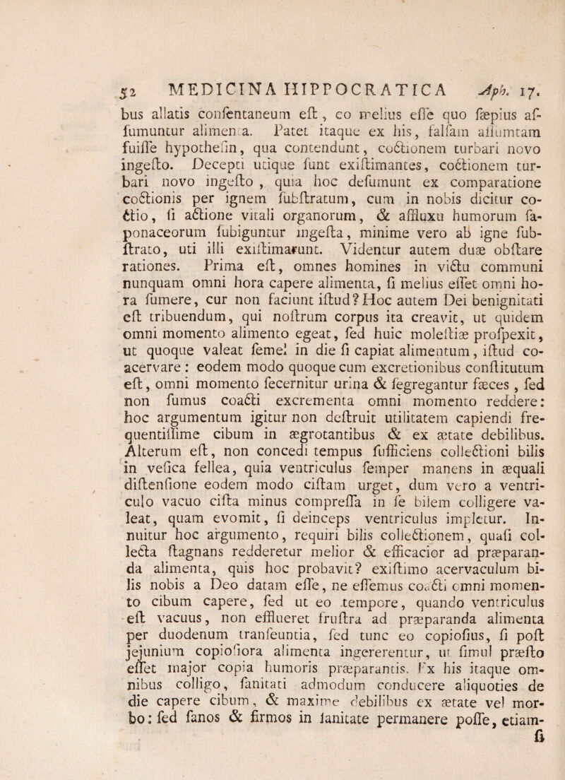bus allatis confcntaneum eft , co melius effle quo ftepius aft fumuntur alimen a. Patet itaque ex his, falfam aliumtam fuiffe hypothefin, qua contendunt, cuCtionem turbari novo ingefto. Decepti utique fune exiftimantes, coCtionem tur¬ bari novo ingefto , quia Iioc defumunt ex comparatione coCtionis per ignem fubftratum, cum in nobis dicitur co¬ ctio, fi a&ione vitali organorum, & affluxu humorum fa- ponaceorum fubiguntur ingefta, minime vero ab igne fub- ftrato, uti illi exiftimarunt. Videntur autem duae obftare rationes. Prima eft, omnes homines in vi£tu communi nunquam omni hora capere alimenta, fi melius eiTet omni ho¬ ra fumere, cur non faciunt iftud?Hoc autem Dei benignitati eft tribuendum, qui noftrum corpus ita creavit, ut quidem omni momento alimento egeat, fed huic moleiliae profpexit, ut quoque valeat femei in die fi capiat alimentum, iftud co¬ acervare : eodem modo quoque cum excretionibus conftitutum eft, omni momento fecernitur urina & fegregantur faeces , fed non fumus coaCti excrementa omni momento reddere: hoc argumentum igitur non deftruit utilitatem capiendi fre- quentillime cibum in aegrotantibus & ex anate debilibus. Alterum eft, non concedi tempus fufficiens colleCtioni bilis in vefica fellea, quia ventriculus feinper manens in aequali diftenfione eodem modo ciftam urget, dum vero a ventri¬ culo vacuo cifta minus compreffla in fe bilem colligere va¬ leat, quam evomit, fi deinceps ventriculus impletur. In¬ nuitur hoc argumento, requiri bilis collectionem, quati col- ledta ftagnans redderetur melior & efficacior ad praeparan¬ da alimenta, quis hoc probavit? exiftimo acervaculum bi¬ lis nobis a Deo datam effe, ne effemus coacti cmni momen¬ to cibum capere, fed ut eo .tempore, quando ventriculus eft vacuus, non efflueret fruftra ad praeparanda alimenta per duodenum tranfeuntia, fed tunc eo copiofius, fi poft jejunium copiodora alimenta ingererentur, 111 fimul prsefto efflet major copia humoris praeparantis. F'x his itaque om¬ nibus colligo, fanitati admodum conducere aliquoties de die capere cibum, & maxime debilibus ex aetate ve) mor¬ bo: fed fanos & firmos in Janitate permanere poffe, etiam- fi